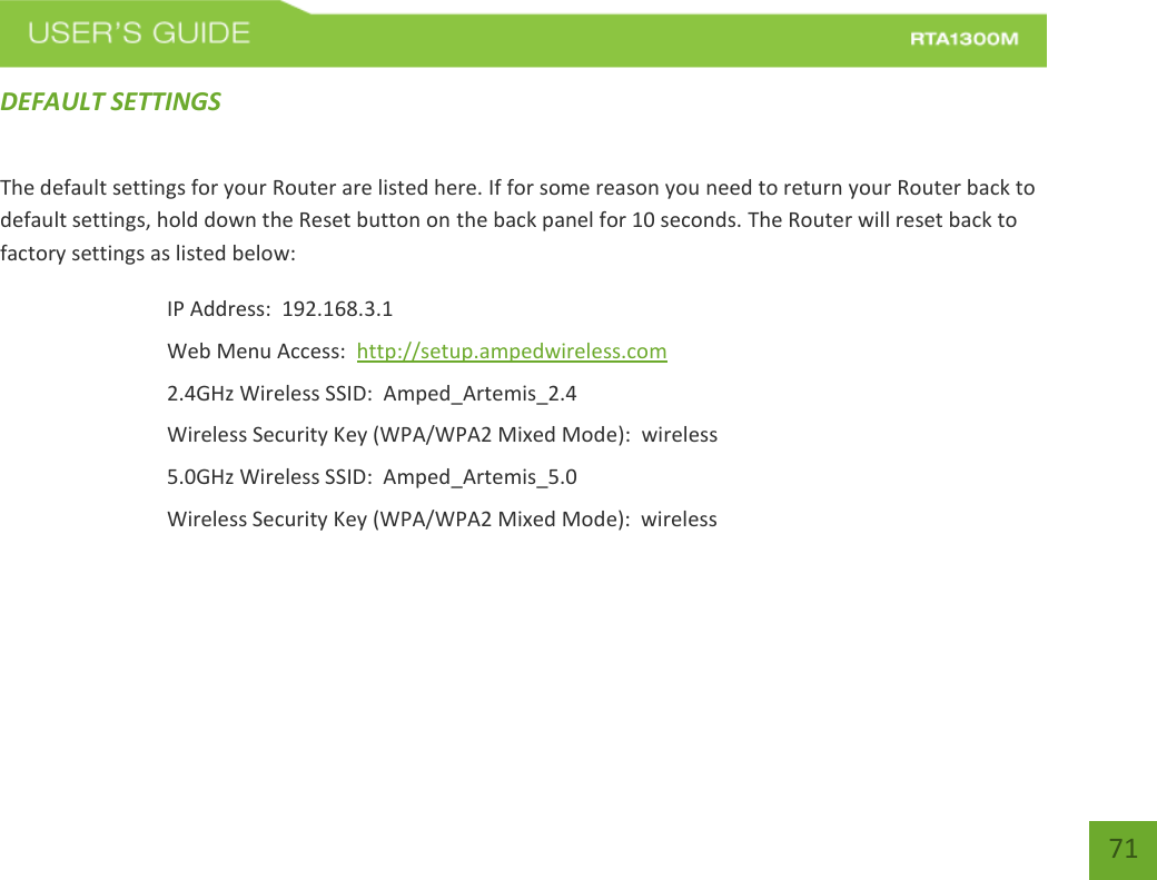    71 DEFAULT SETTINGS The default settings for your Router are listed here. If for some reason you need to return your Router back to default settings, hold down the Reset button on the back panel for 10 seconds. The Router will reset back to factory settings as listed below: IP Address:  192.168.3.1 Web Menu Access:  http://setup.ampedwireless.com 2.4GHz Wireless SSID:  Amped_Artemis_2.4 Wireless Security Key (WPA/WPA2 Mixed Mode):  wireless 5.0GHz Wireless SSID:  Amped_Artemis_5.0 Wireless Security Key (WPA/WPA2 Mixed Mode):  wireless  