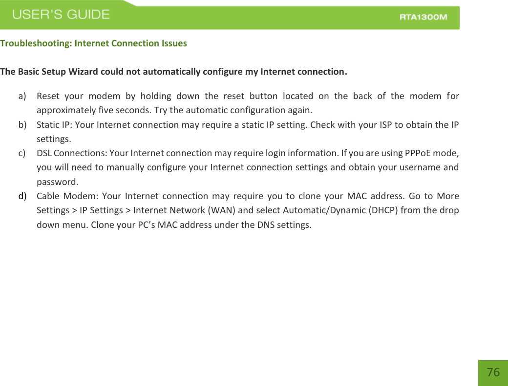    76 Troubleshooting: Internet Connection Issues  The Basic Setup Wizard could not automatically configure my Internet connection. a) Reset  your  modem  by  holding  down  the  reset  button  located  on  the  back  of  the  modem  for approximately five seconds. Try the automatic configuration again. b) Static IP: Your Internet connection may require a static IP setting. Check with your ISP to obtain the IP settings. c) DSL Connections: Your Internet connection may require login information. If you are using PPPoE mode, you will need to manually configure your Internet connection settings and obtain your username and password. d) Cable Modem:  Your  Internet  connection  may require  you to  clone  your  MAC  address.  Go  to  More Settings &gt; IP Settings &gt; Internet Network (WAN) and select Automatic/Dynamic (DHCP) from the drop down menu. Clone your PC’s MAC address under the DNS settings.   