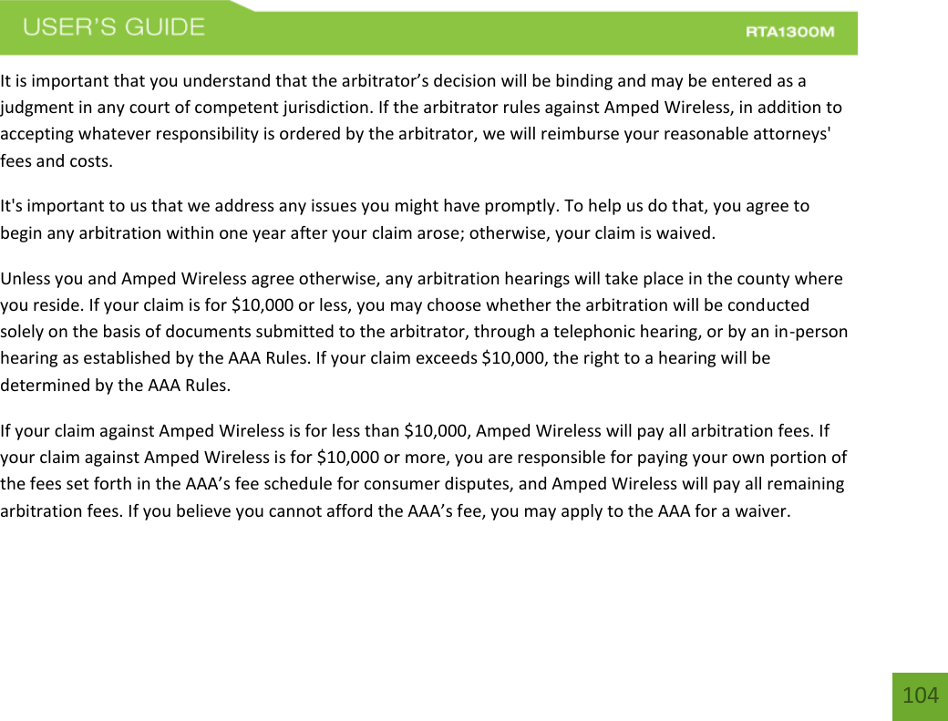    104 It is important that you understand that the arbitrator’s decision will be binding and may be entered as a judgment in any court of competent jurisdiction. If the arbitrator rules against Amped Wireless, in addition to accepting whatever responsibility is ordered by the arbitrator, we will reimburse your reasonable attorneys&apos; fees and costs. It&apos;s important to us that we address any issues you might have promptly. To help us do that, you agree to begin any arbitration within one year after your claim arose; otherwise, your claim is waived. Unless you and Amped Wireless agree otherwise, any arbitration hearings will take place in the county where you reside. If your claim is for $10,000 or less, you may choose whether the arbitration will be conducted solely on the basis of documents submitted to the arbitrator, through a telephonic hearing, or by an in-person hearing as established by the AAA Rules. If your claim exceeds $10,000, the right to a hearing will be determined by the AAA Rules. If your claim against Amped Wireless is for less than $10,000, Amped Wireless will pay all arbitration fees. If your claim against Amped Wireless is for $10,000 or more, you are responsible for paying your own portion of the fees set forth in the AAA’s fee schedule for consumer disputes, and Amped Wireless will pay all remaining arbitration fees. If you believe you cannot afford the AAA’s fee, you may apply to the AAA for a waiver. 