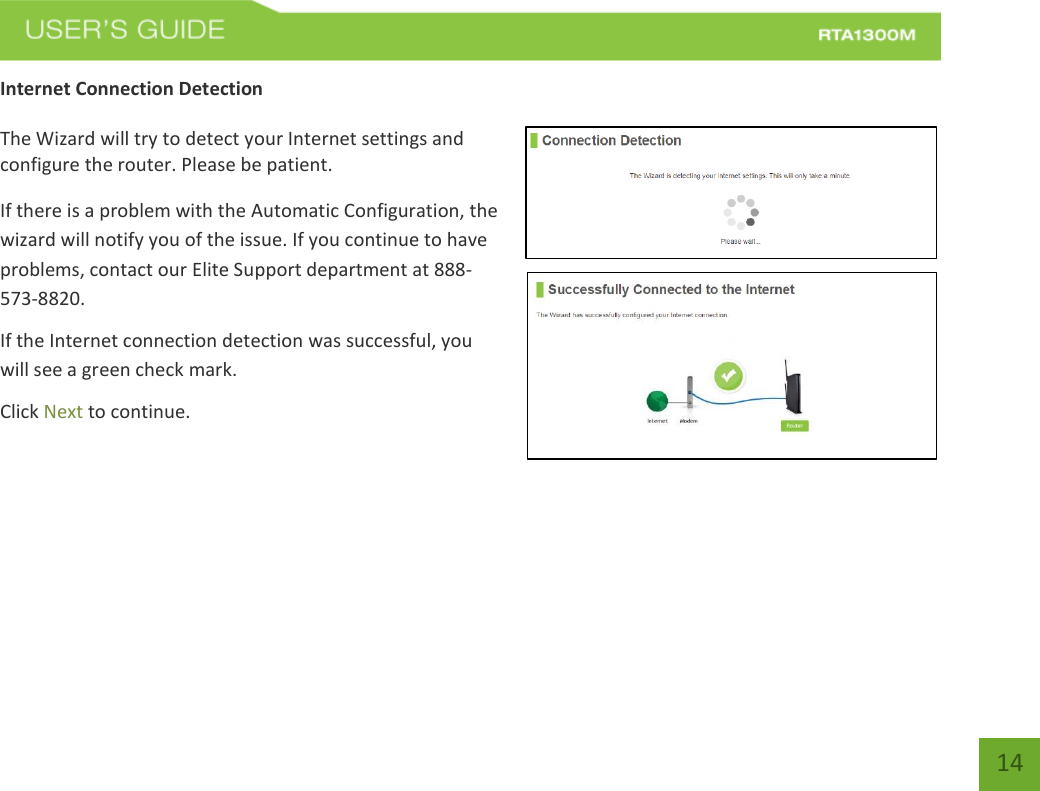   14 Internet Connection Detection  The Wizard will try to detect your Internet settings and configure the router. Please be patient. If there is a problem with the Automatic Configuration, the wizard will notify you of the issue. If you continue to have problems, contact our Elite Support department at 888-573-8820. If the Internet connection detection was successful, you will see a green check mark. Click Next to continue.  