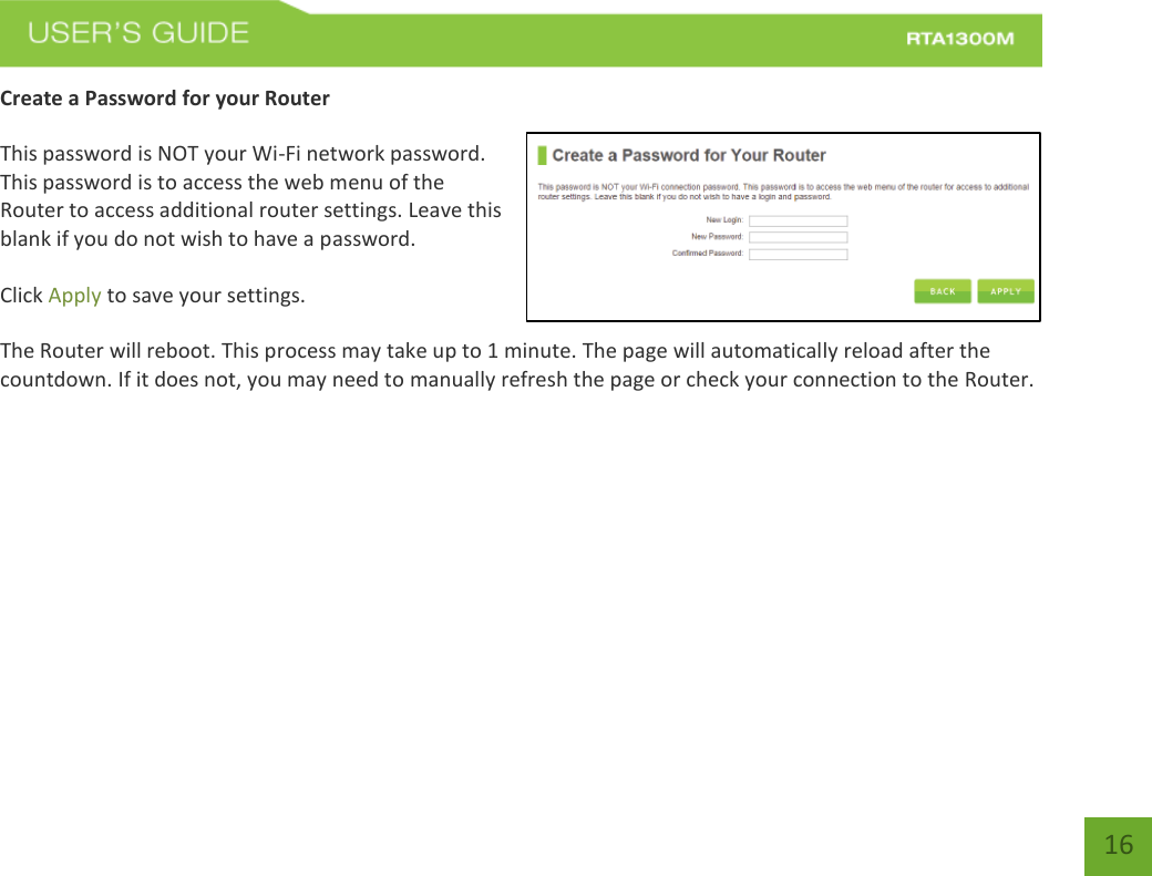   16 Create a Password for your Router   This password is NOT your Wi-Fi network password. This password is to access the web menu of the Router to access additional router settings. Leave this blank if you do not wish to have a password.  Click Apply to save your settings.  The Router will reboot. This process may take up to 1 minute. The page will automatically reload after the countdown. If it does not, you may need to manually refresh the page or check your connection to the Router. 