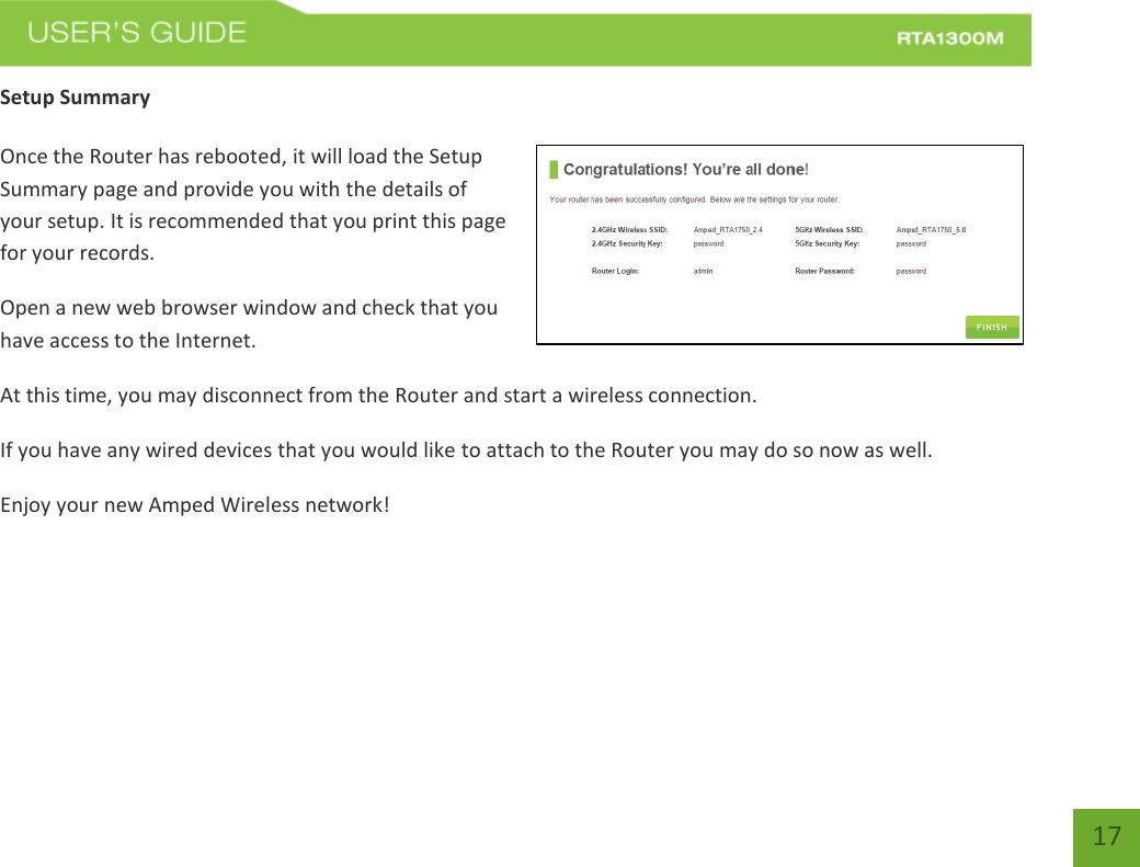   17 Setup Summary  Once the Router has rebooted, it will load the Setup Summary page and provide you with the details of your setup. It is recommended that you print this page for your records. Open a new web browser window and check that you have access to the Internet. At this time, you may disconnect from the Router and start a wireless connection. If you have any wired devices that you would like to attach to the Router you may do so now as well. Enjoy your new Amped Wireless network!    