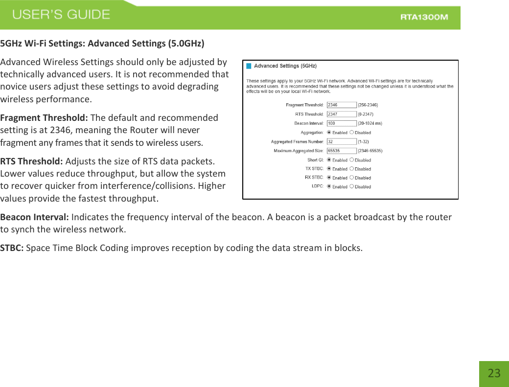   23 5GHz Wi-Fi Settings: Advanced Settings (5.0GHz) Advanced Wireless Settings should only be adjusted by technically advanced users. It is not recommended that novice users adjust these settings to avoid degrading wireless performance. Fragment Threshold: The default and recommended setting is at 2346, meaning the Router will never fragment any frames that it sends to wireless users. RTS Threshold: Adjusts the size of RTS data packets. Lower values reduce throughput, but allow the system to recover quicker from interference/collisions. Higher values provide the fastest throughput. Beacon Interval: Indicates the frequency interval of the beacon. A beacon is a packet broadcast by the router to synch the wireless network. STBC: Space Time Block Coding improves reception by coding the data stream in blocks.   