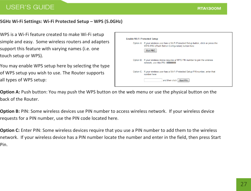   27 5GHz Wi-Fi Settings: Wi-Fi Protected Setup – WPS (5.0GHz)  WPS is a Wi-Fi feature created to make Wi-Fi setup simple and easy.  Some wireless routers and adapters support this feature with varying names (i.e. one touch setup or WPS). You may enable WPS setup here by selecting the type of WPS setup you wish to use. The Router supports all types of WPS setup: Option A: Push button: You may push the WPS button on the web menu or use the physical button on the back of the Router. Option B: PIN: Some wireless devices use PIN number to access wireless network.  If your wireless device requests for a PIN number, use the PIN code located here. Option C: Enter PIN: Some wireless devices require that you use a PIN number to add them to the wireless network.  If your wireless device has a PIN number locate the number and enter in the field, then press Start Pin. 