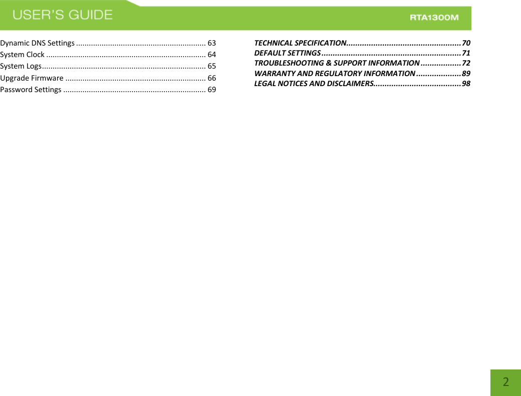   2 Dynamic DNS Settings ............................................................. 63 System Clock ........................................................................... 64 System Logs ............................................................................. 65 Upgrade Firmware .................................................................. 66 Password Settings ................................................................... 69 TECHNICAL SPECIFICATION................................................... 70 DEFAULT SETTINGS .............................................................. 71 TROUBLESHOOTING &amp; SUPPORT INFORMATION .................. 72 WARRANTY AND REGULATORY INFORMATION .................... 89 LEGAL NOTICES AND DISCLAIMERS....................................... 98 