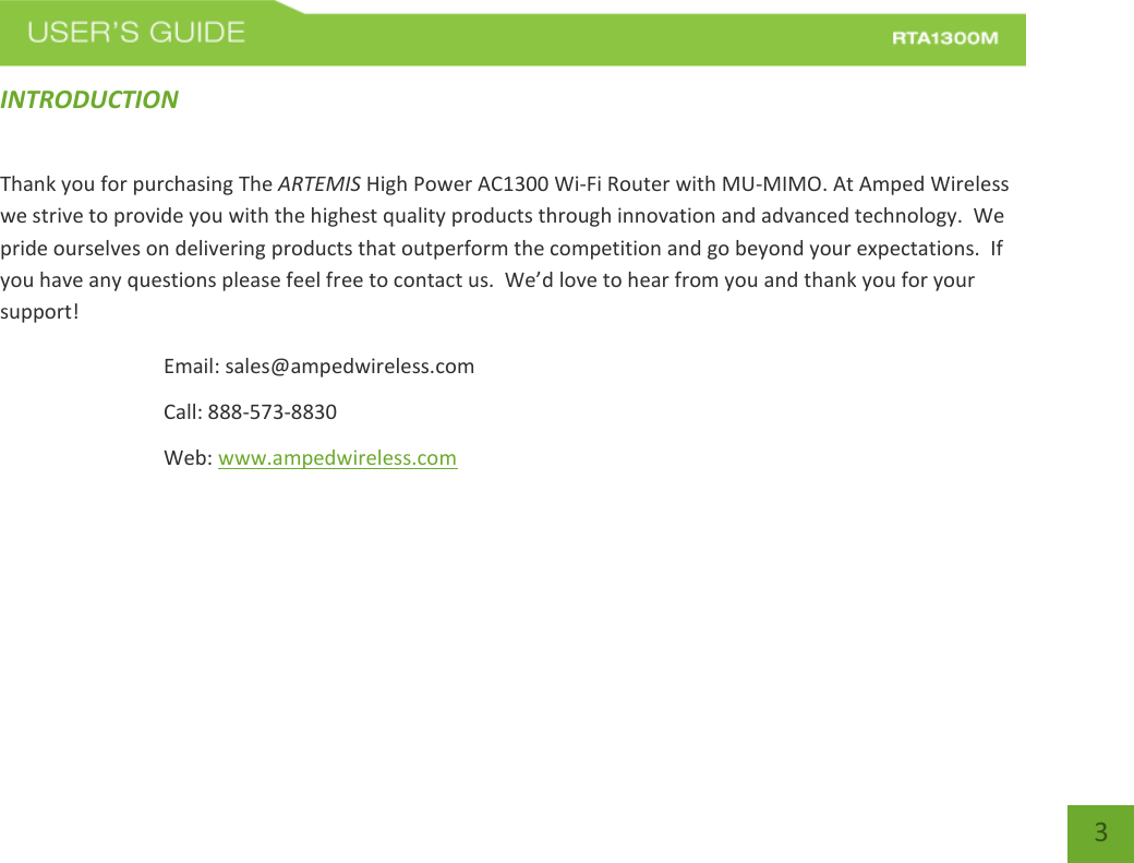   3 INTRODUCTION   Thank you for purchasing The ARTEMIS High Power AC1300 Wi-Fi Router with MU-MIMO. At Amped Wireless we strive to provide you with the highest quality products through innovation and advanced technology.  We pride ourselves on delivering products that outperform the competition and go beyond your expectations.  If you have any questions please feel free to contact us.  We’d love to hear from you and thank you for your support! Email: sales@ampedwireless.com Call: 888-573-8830 Web: www.ampedwireless.com 
