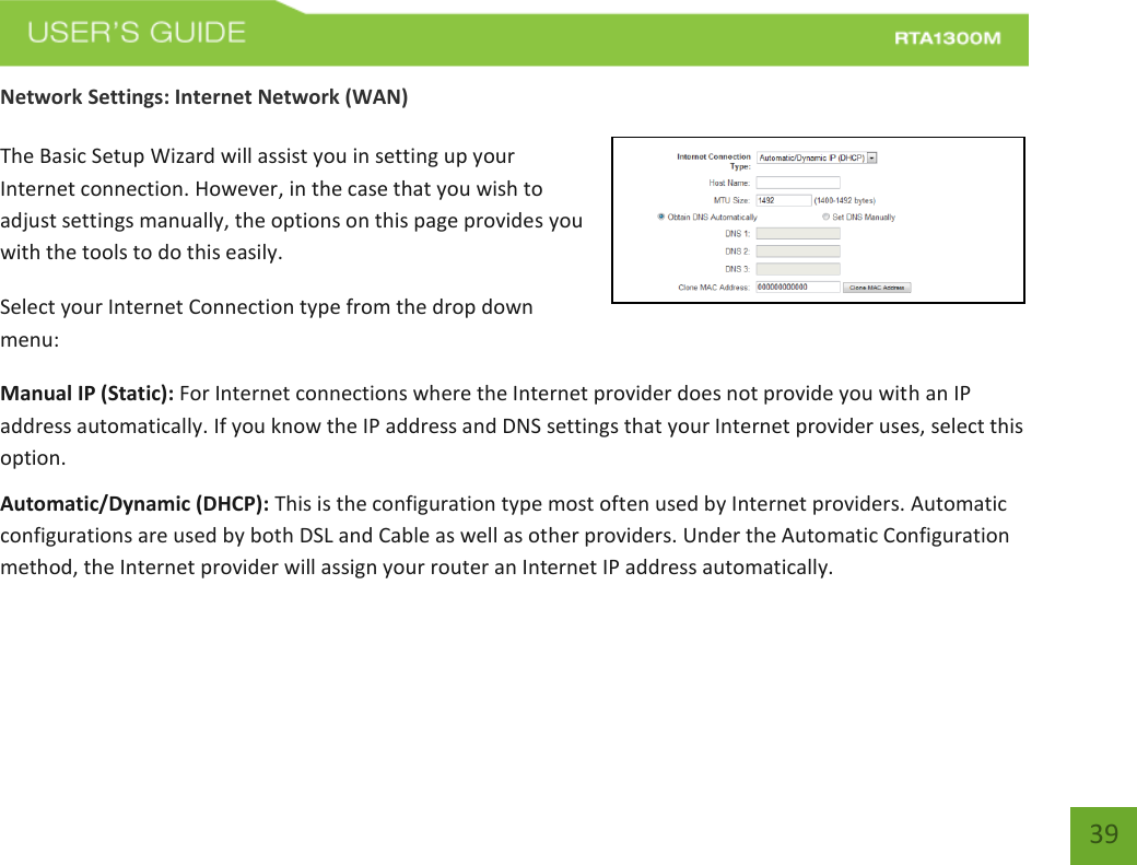   39 Network Settings: Internet Network (WAN)  The Basic Setup Wizard will assist you in setting up your Internet connection. However, in the case that you wish to adjust settings manually, the options on this page provides you with the tools to do this easily. Select your Internet Connection type from the drop down menu: Manual IP (Static): For Internet connections where the Internet provider does not provide you with an IP address automatically. If you know the IP address and DNS settings that your Internet provider uses, select this option. Automatic/Dynamic (DHCP): This is the configuration type most often used by Internet providers. Automatic configurations are used by both DSL and Cable as well as other providers. Under the Automatic Configuration method, the Internet provider will assign your router an Internet IP address automatically.    