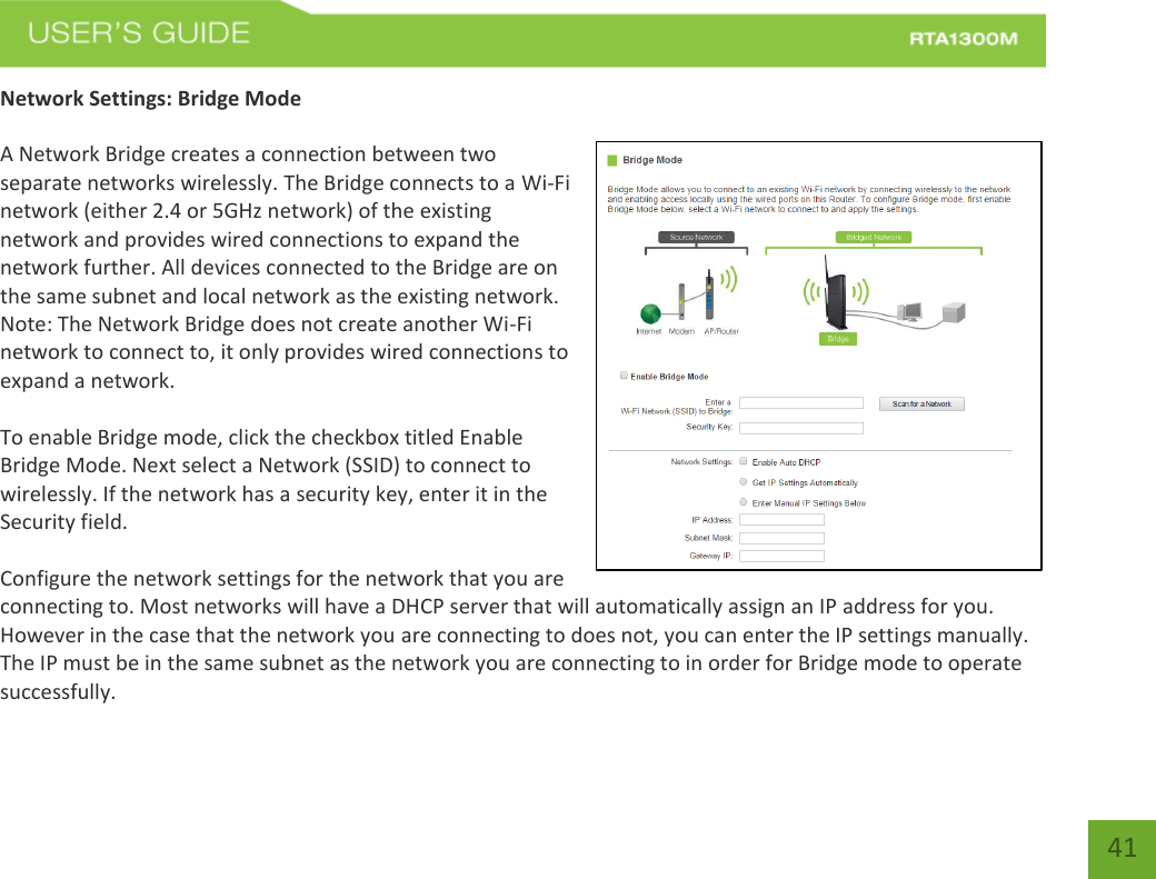   41 Network Settings: Bridge Mode  A Network Bridge creates a connection between two separate networks wirelessly. The Bridge connects to a Wi-Fi network (either 2.4 or 5GHz network) of the existing network and provides wired connections to expand the network further. All devices connected to the Bridge are on the same subnet and local network as the existing network. Note: The Network Bridge does not create another Wi-Fi network to connect to, it only provides wired connections to expand a network.   To enable Bridge mode, click the checkbox titled Enable Bridge Mode. Next select a Network (SSID) to connect to wirelessly. If the network has a security key, enter it in the Security field.  Configure the network settings for the network that you are connecting to. Most networks will have a DHCP server that will automatically assign an IP address for you. However in the case that the network you are connecting to does not, you can enter the IP settings manually. The IP must be in the same subnet as the network you are connecting to in order for Bridge mode to operate successfully. 