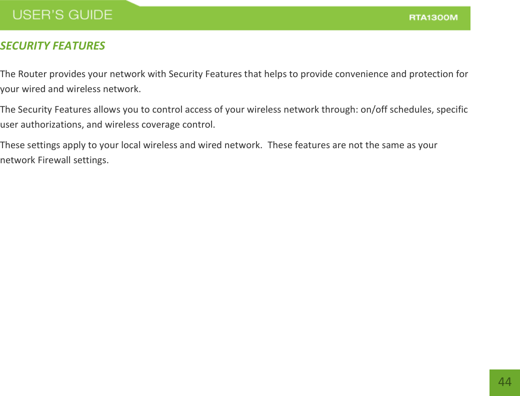   44 SECURITY FEATURES  The Router provides your network with Security Features that helps to provide convenience and protection for your wired and wireless network. The Security Features allows you to control access of your wireless network through: on/off schedules, specific user authorizations, and wireless coverage control. These settings apply to your local wireless and wired network.  These features are not the same as your network Firewall settings.        