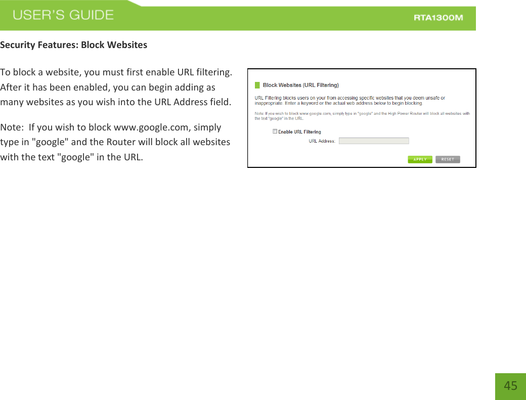   45 Security Features: Block Websites  To block a website, you must first enable URL filtering.  After it has been enabled, you can begin adding as many websites as you wish into the URL Address field. Note:  If you wish to block www.google.com, simply type in &quot;google&quot; and the Router will block all websites with the text &quot;google&quot; in the URL. 