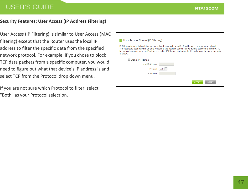   47 Security Features: User Access (IP Address Filtering)  User Access (IP Filtering) is similar to User Access (MAC filtering) except that the Router uses the local IP address to filter the specific data from the specified network protocol. For example, if you chose to block TCP data packets from a specific computer, you would need to figure out what that device&apos;s IP address is and select TCP from the Protocol drop down menu. If you are not sure which Protocol to filter, select &quot;Both&quot; as your Protocol selection. 