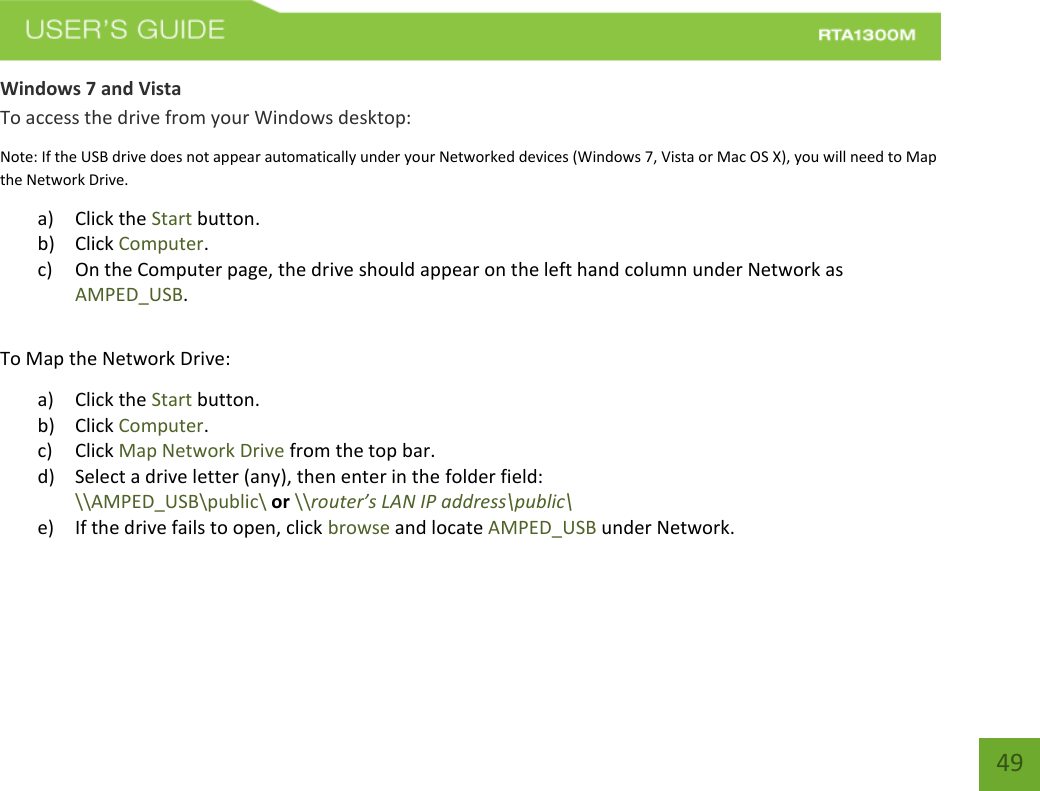   49 Windows 7 and Vista To access the drive from your Windows desktop: Note: If the USB drive does not appear automatically under your Networked devices (Windows 7, Vista or Mac OS X), you will need to Map the Network Drive. a) Click the Start button. b) Click Computer. c) On the Computer page, the drive should appear on the left hand column under Network as AMPED_USB.  To Map the Network Drive:  a) Click the Start button. b) Click Computer. c) Click Map Network Drive from the top bar.   d) Select a drive letter (any), then enter in the folder field:  \\AMPED_USB\public\ or \\router’s LAN IP address\public\ e) If the drive fails to open, click browse and locate AMPED_USB under Network.   