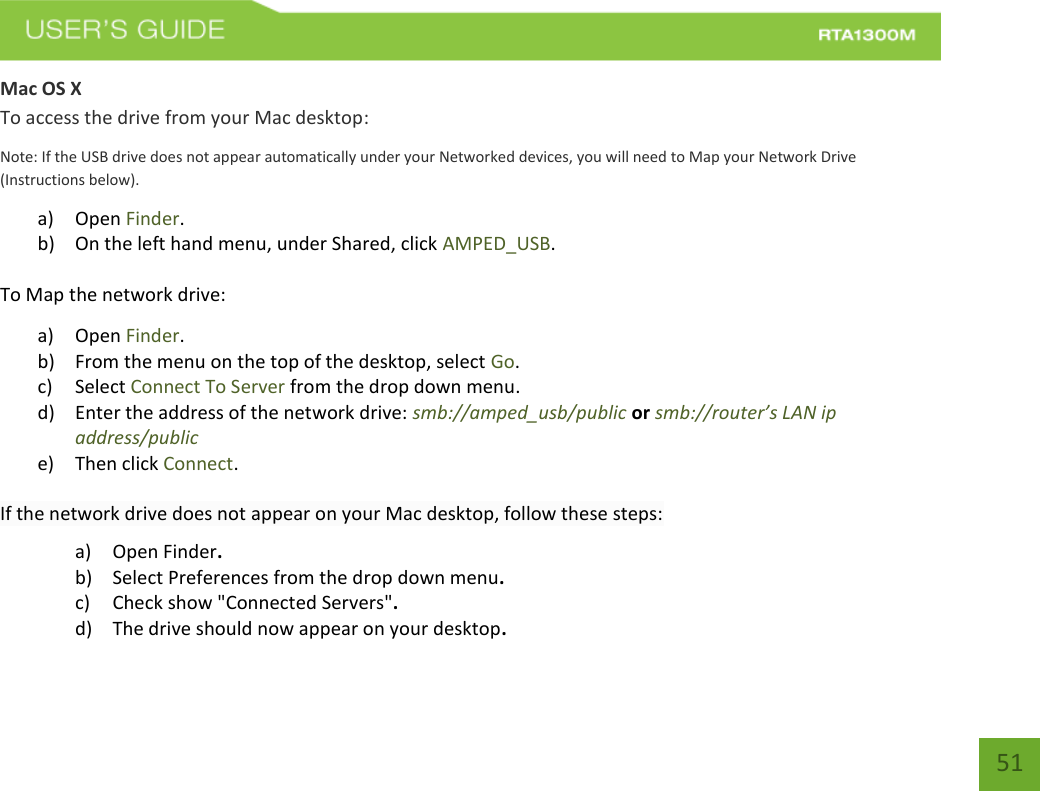   51 Mac OS X To access the drive from your Mac desktop: Note: If the USB drive does not appear automatically under your Networked devices, you will need to Map your Network Drive (Instructions below). a) Open Finder. b) On the left hand menu, under Shared, click AMPED_USB. To Map the network drive:  a) Open Finder. b) From the menu on the top of the desktop, select Go. c) Select Connect To Server from the drop down menu. d) Enter the address of the network drive: smb://amped_usb/public or smb://router’s LAN ip address/public e) Then click Connect.  If the network drive does not appear on your Mac desktop, follow these steps: a) Open Finder. b) Select Preferences from the drop down menu. c) Check show &quot;Connected Servers&quot;. d) The drive should now appear on your desktop. 
