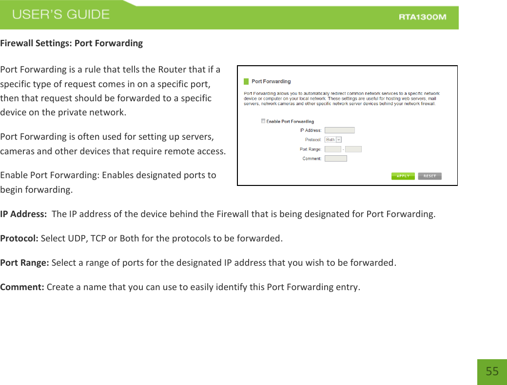   55 Firewall Settings: Port Forwarding  Port Forwarding is a rule that tells the Router that if a specific type of request comes in on a specific port, then that request should be forwarded to a specific device on the private network. Port Forwarding is often used for setting up servers, cameras and other devices that require remote access. Enable Port Forwarding: Enables designated ports to begin forwarding. IP Address:  The IP address of the device behind the Firewall that is being designated for Port Forwarding. Protocol: Select UDP, TCP or Both for the protocols to be forwarded. Port Range: Select a range of ports for the designated IP address that you wish to be forwarded. Comment: Create a name that you can use to easily identify this Port Forwarding entry. 