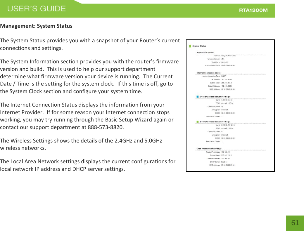    61 Management: System Status  The System Status provides you with a snapshot of your Router’s current connections and settings. The System Information section provides you with the router’s firmware version and build.  This is used to help our support department determine what firmware version your device is running.  The Current Date / Time is the setting for the system clock.  If this time is off, go to the System Clock section and configure your system time. The Internet Connection Status displays the information from your Internet Provider.  If for some reason your Internet connection stops working, you may try running through the Basic Setup Wizard again or contact our support department at 888-573-8820. The Wireless Settings shows the details of the 2.4GHz and 5.0GHz wireless networks. The Local Area Network settings displays the current configurations for local network IP address and DHCP server settings.   