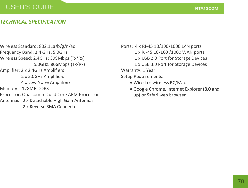    70 TECHNICAL SPECIFICATION Wireless Standard: 802.11a/b/g/n/ac Frequency Band: 2.4 GHz, 5.0GHz Wireless Speed: 2.4GHz: 399Mbps (Tx/Rx)                               5.0GHz: 866Mbps (Tx/Rx) Amplifier: 2 x 2.4GHz Amplifiers     2 x 5.0GHz Amplifiers     4 x Low Noise Amplifiers Memory:   128MB DDR3 Processor: Qualcomm Quad Core ARM Processor Antennas:  2 x Detachable High Gain Antennas          2 x Reverse SMA Connector    Ports:  4 x RJ-45 10/100/1000 LAN ports  1 x RJ-45 10/100 /1000 WAN ports  1 x USB 2.0 Port for Storage Devices     1 x USB 3.0 Port for Storage Devices Warranty: 1 Year Setup Requirements:  Wired or wireless PC/Mac   Google Chrome, Internet Explorer (8.0 and up) or Safari web browser     