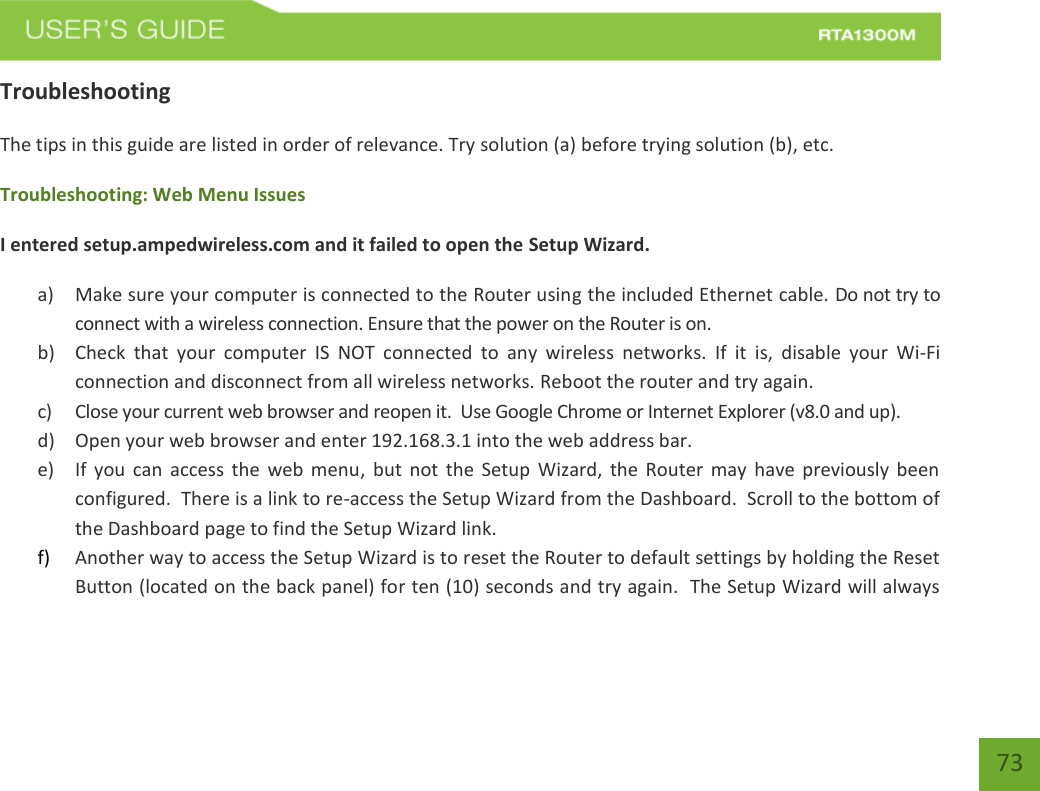    73 Troubleshooting The tips in this guide are listed in order of relevance. Try solution (a) before trying solution (b), etc. Troubleshooting: Web Menu Issues I entered setup.ampedwireless.com and it failed to open the Setup Wizard. a) Make sure your computer is connected to the Router using the included Ethernet cable. Do not try to connect with a wireless connection. Ensure that the power on the Router is on.   b) Check  that  your  computer  IS  NOT  connected  to  any  wireless  networks.  If  it  is,  disable  your  Wi-Fi connection and disconnect from all wireless networks. Reboot the router and try again. c) Close your current web browser and reopen it.  Use Google Chrome or Internet Explorer (v8.0 and up). d) Open your web browser and enter 192.168.3.1 into the web address bar. e) If  you can  access  the  web menu,  but  not  the Setup  Wizard,  the  Router may  have  previously been configured.  There is a link to re-access the Setup Wizard from the Dashboard.  Scroll to the bottom of the Dashboard page to find the Setup Wizard link.   f) Another way to access the Setup Wizard is to reset the Router to default settings by holding the Reset Button (located on the back panel) for ten (10) seconds and try again.  The Setup Wizard will always 