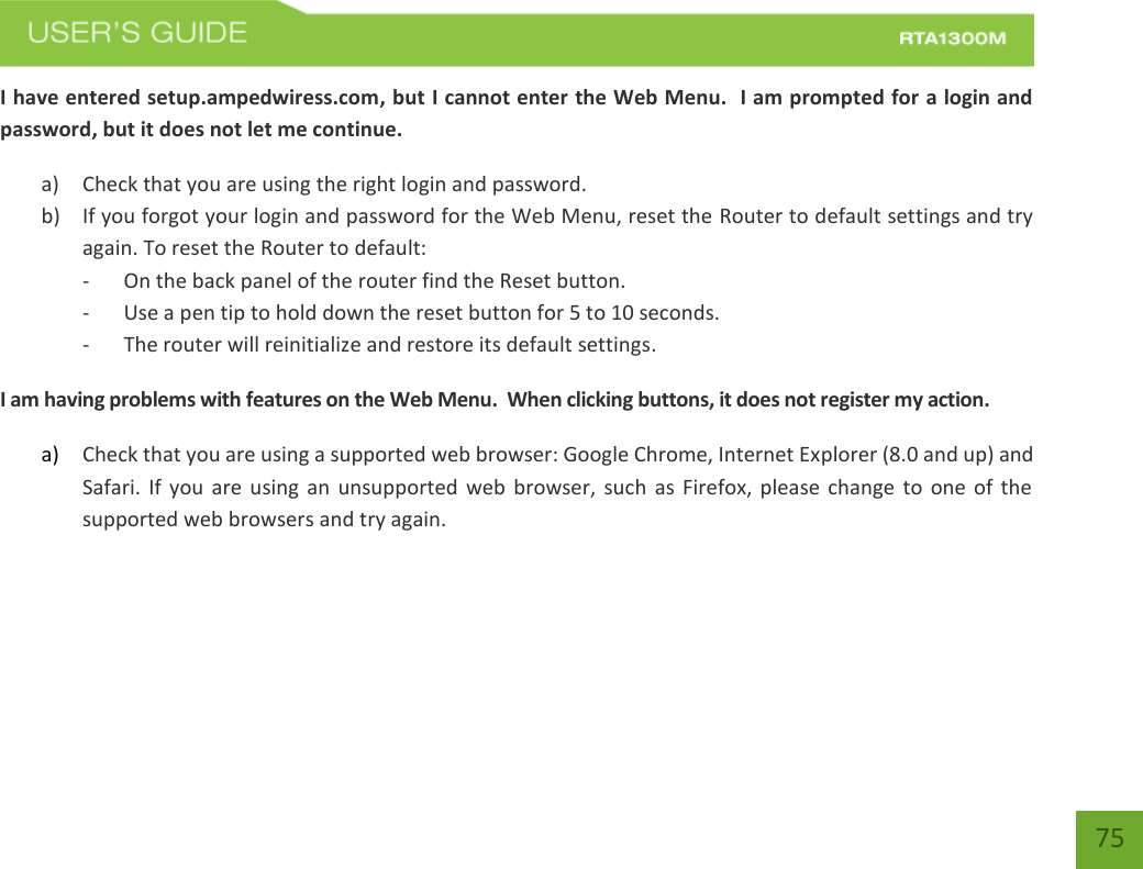    75 I have entered setup.ampedwiress.com, but I cannot enter the Web Menu.  I am prompted for a login and password, but it does not let me continue. a) Check that you are using the right login and password.  b) If you forgot your login and password for the Web Menu, reset the Router to default settings and try again. To reset the Router to default: - On the back panel of the router find the Reset button.   - Use a pen tip to hold down the reset button for 5 to 10 seconds. - The router will reinitialize and restore its default settings. I am having problems with features on the Web Menu.  When clicking buttons, it does not register my action. a) Check that you are using a supported web browser: Google Chrome, Internet Explorer (8.0 and up) and Safari. If  you are  using an unsupported  web browser,  such  as  Firefox,  please change to  one of  the supported web browsers and try again.      