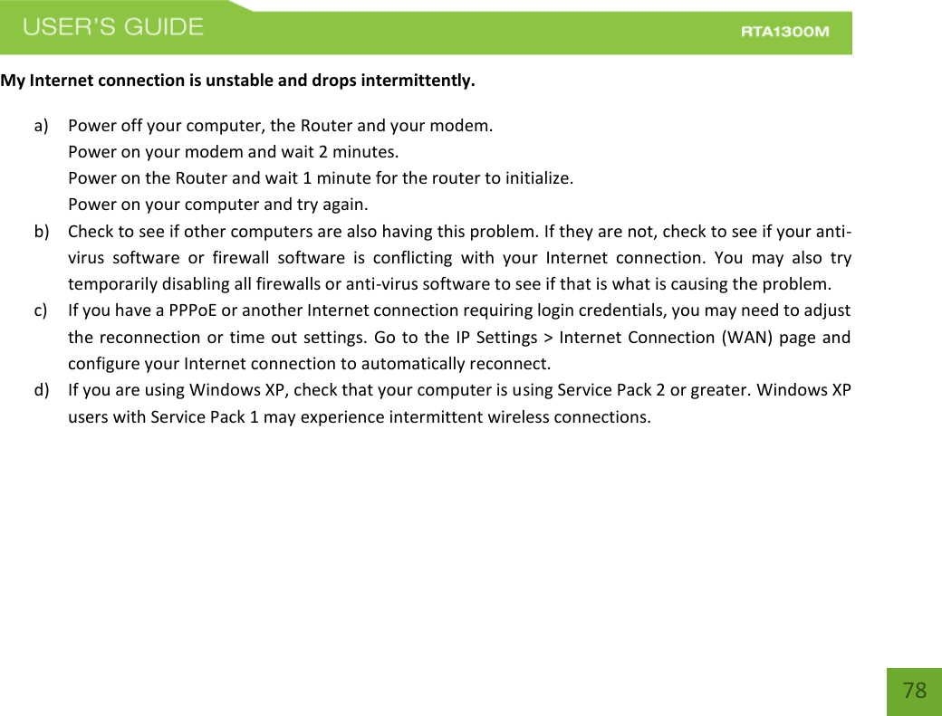    78 My Internet connection is unstable and drops intermittently. a) Power off your computer, the Router and your modem.   Power on your modem and wait 2 minutes. Power on the Router and wait 1 minute for the router to initialize. Power on your computer and try again. b) Check to see if other computers are also having this problem. If they are not, check to see if your anti-virus  software  or  firewall  software  is  conflicting  with  your  Internet  connection.  You  may  also  try temporarily disabling all firewalls or anti-virus software to see if that is what is causing the problem. c) If you have a PPPoE or another Internet connection requiring login credentials, you may need to adjust the reconnection or time out settings. Go to the IP Settings &gt; Internet Connection (WAN) page and configure your Internet connection to automatically reconnect. d) If you are using Windows XP, check that your computer is using Service Pack 2 or greater. Windows XP users with Service Pack 1 may experience intermittent wireless connections. 