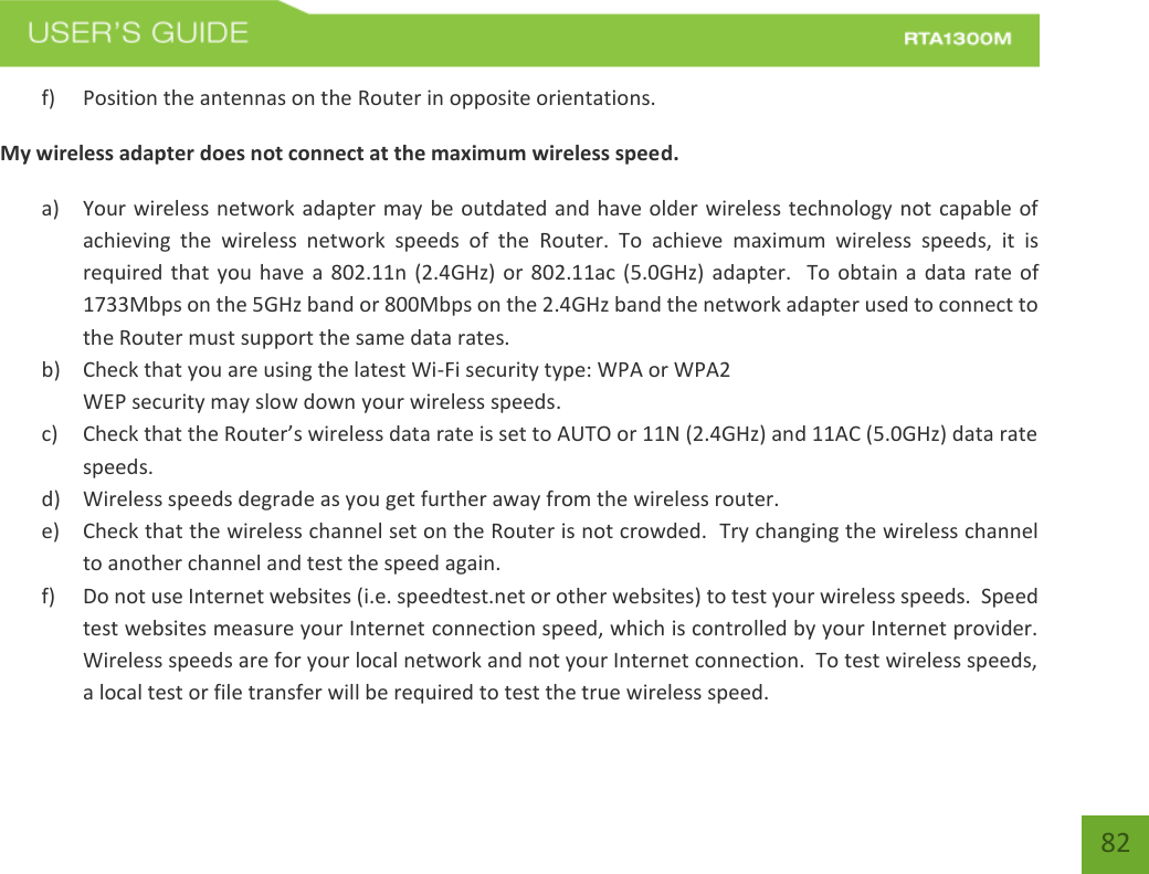    82 f) Position the antennas on the Router in opposite orientations.   My wireless adapter does not connect at the maximum wireless speed. a) Your wireless network adapter may be outdated and have older wireless technology not capable of achieving  the  wireless  network  speeds  of  the  Router.  To  achieve  maximum  wireless  speeds,  it  is required that  you have  a 802.11n (2.4GHz) or  802.11ac (5.0GHz) adapter.  To obtain a  data rate of 1733Mbps on the 5GHz band or 800Mbps on the 2.4GHz band the network adapter used to connect to the Router must support the same data rates.   b) Check that you are using the latest Wi-Fi security type: WPA or WPA2 WEP security may slow down your wireless speeds. c) Check that the Router’s wireless data rate is set to AUTO or 11N (2.4GHz) and 11AC (5.0GHz) data rate speeds. d) Wireless speeds degrade as you get further away from the wireless router.   e) Check that the wireless channel set on the Router is not crowded.  Try changing the wireless channel to another channel and test the speed again. f) Do not use Internet websites (i.e. speedtest.net or other websites) to test your wireless speeds.  Speed test websites measure your Internet connection speed, which is controlled by your Internet provider.  Wireless speeds are for your local network and not your Internet connection.  To test wireless speeds, a local test or file transfer will be required to test the true wireless speed. 