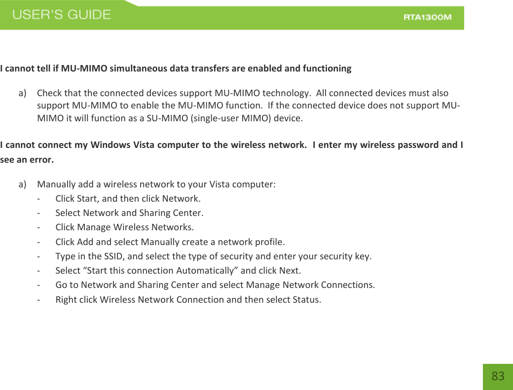    83  I cannot tell if MU-MIMO simultaneous data transfers are enabled and functioning a) Check that the connected devices support MU-MIMO technology.  All connected devices must also support MU-MIMO to enable the MU-MIMO function.  If the connected device does not support MU-MIMO it will function as a SU-MIMO (single-user MIMO) device.  I cannot connect my Windows Vista computer to the wireless network.  I enter my wireless password and I see an error. a) Manually add a wireless network to your Vista computer: - Click Start, and then click Network. - Select Network and Sharing Center. - Click Manage Wireless Networks. - Click Add and select Manually create a network profile. - Type in the SSID, and select the type of security and enter your security key. - Select “Start this connection Automatically” and click Next. - Go to Network and Sharing Center and select Manage Network Connections. - Right click Wireless Network Connection and then select Status. 
