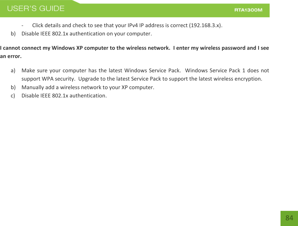    84 - Click details and check to see that your IPv4 IP address is correct (192.168.3.x). b) Disable IEEE 802.1x authentication on your computer. I cannot connect my Windows XP computer to the wireless network.  I enter my wireless password and I see an error. a) Make sure your computer has the latest Windows Service Pack.   Windows Service Pack 1 does not support WPA security.  Upgrade to the latest Service Pack to support the latest wireless encryption. b) Manually add a wireless network to your XP computer. c) Disable IEEE 802.1x authentication.      