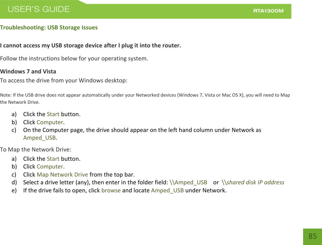    85 Troubleshooting: USB Storage Issues  I cannot access my USB storage device after I plug it into the router. Follow the instructions below for your operating system. Windows 7 and Vista To access the drive from your Windows desktop: Note: If the USB drive does not appear automatically under your Networked devices (Windows 7, Vista or Mac OS X), you will need to Map the Network Drive. a) Click the Start button. b) Click Computer. c) On the Computer page, the drive should appear on the left hand column under Network as Amped_USB. To Map the Network Drive:  a) Click the Start button. b) Click Computer. c) Click Map Network Drive from the top bar.   d) Select a drive letter (any), then enter in the folder field: \\Amped_USB    or  \\shared disk IP address e) If the drive fails to open, click browse and locate Amped_USB under Network. 