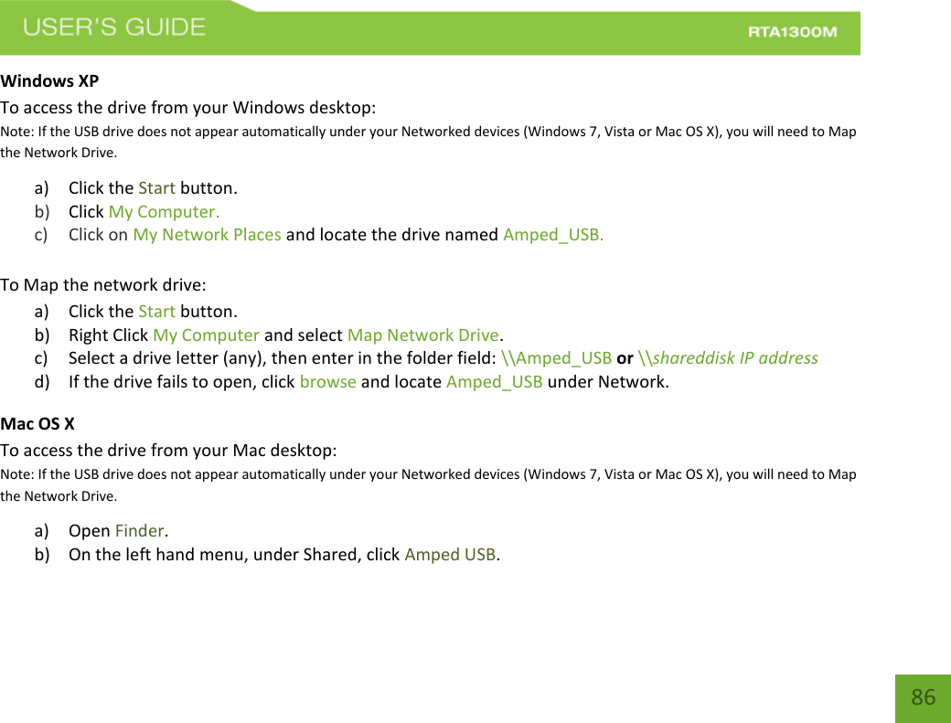    86 Windows XP To access the drive from your Windows desktop: Note: If the USB drive does not appear automatically under your Networked devices (Windows 7, Vista or Mac OS X), you will need to Map the Network Drive. a) Click the Start button. b) Click My Computer.   c) Click on My Network Places and locate the drive named Amped_USB.  To Map the network drive:  a) Click the Start button. b) Right Click My Computer and select Map Network Drive. c) Select a drive letter (any), then enter in the folder field: \\Amped_USB or \\shareddisk IP address d) If the drive fails to open, click browse and locate Amped_USB under Network. Mac OS X To access the drive from your Mac desktop: Note: If the USB drive does not appear automatically under your Networked devices (Windows 7, Vista or Mac OS X), you will need to Map the Network Drive. a) Open Finder. b) On the left hand menu, under Shared, click Amped USB. 