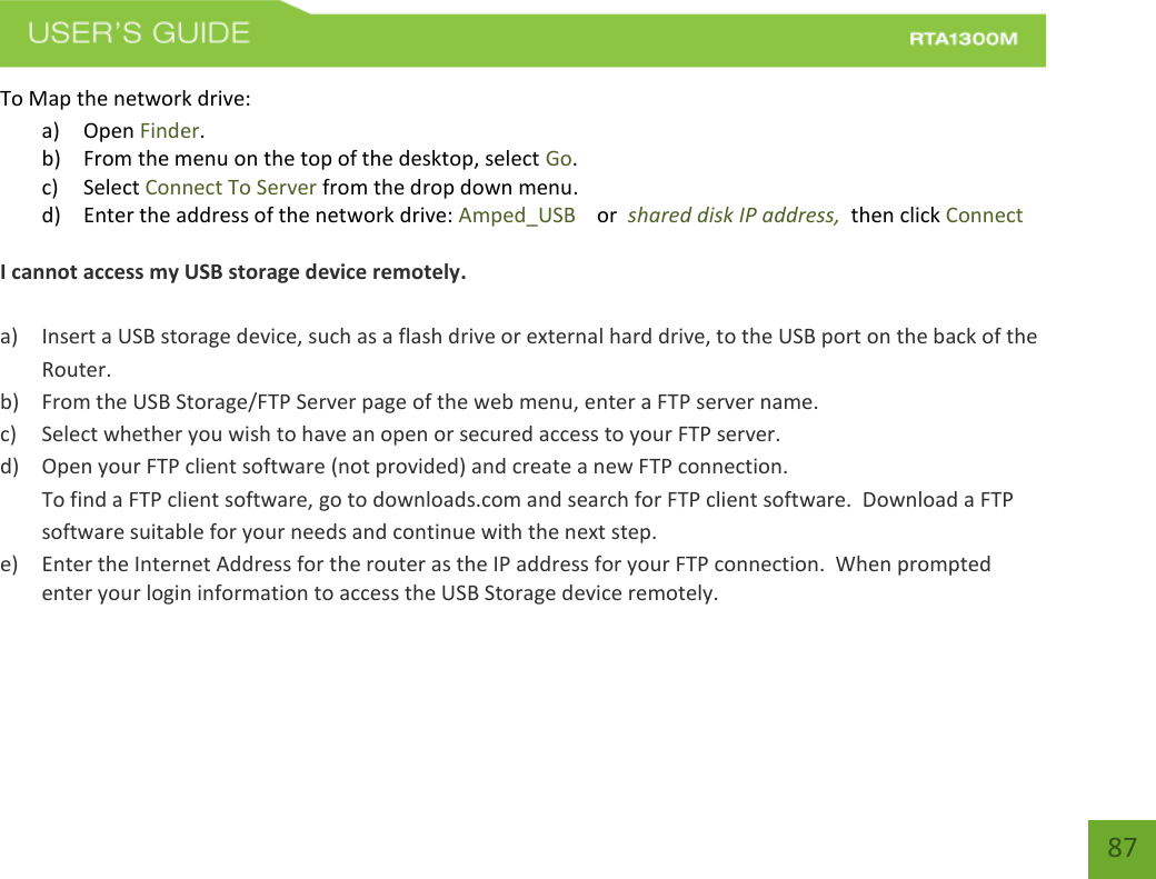    87 To Map the network drive: a) Open Finder. b) From the menu on the top of the desktop, select Go. c) Select Connect To Server from the drop down menu. d) Enter the address of the network drive: Amped_USB    or  shared disk IP address,  then click Connect  I cannot access my USB storage device remotely.  a) Insert a USB storage device, such as a flash drive or external hard drive, to the USB port on the back of the Router. b) From the USB Storage/FTP Server page of the web menu, enter a FTP server name. c) Select whether you wish to have an open or secured access to your FTP server. d) Open your FTP client software (not provided) and create a new FTP connection.   To find a FTP client software, go to downloads.com and search for FTP client software.  Download a FTP software suitable for your needs and continue with the next step. e) Enter the Internet Address for the router as the IP address for your FTP connection.  When prompted enter your login information to access the USB Storage device remotely.    