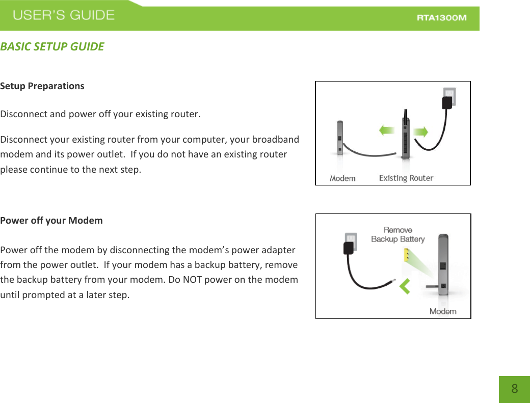   8 BASIC SETUP GUIDE Setup Preparations  Disconnect and power off your existing router. Disconnect your existing router from your computer, your broadband modem and its power outlet.  If you do not have an existing router please continue to the next step.  Power off your Modem  Power off the modem by disconnecting the modem’s power adapter from the power outlet.  If your modem has a backup battery, remove the backup battery from your modem. Do NOT power on the modem until prompted at a later step. 