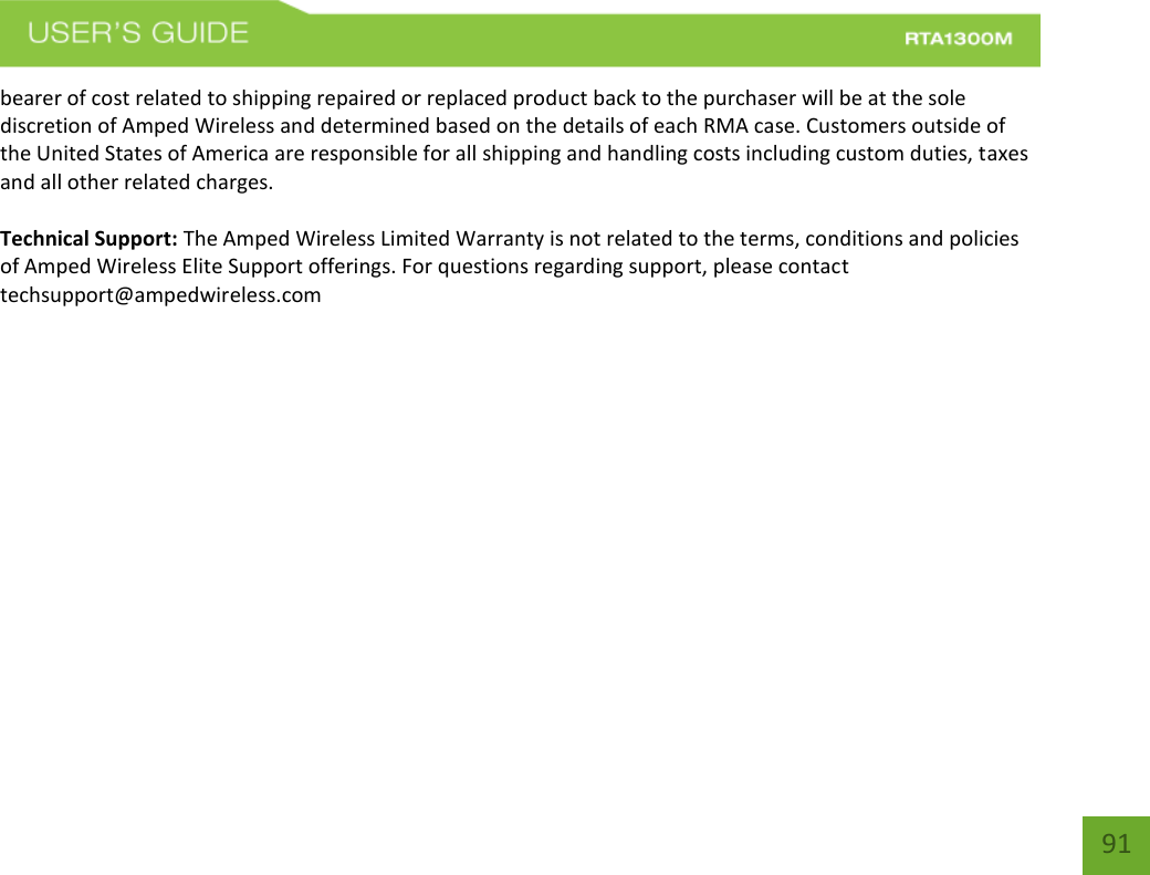    91 bearer of cost related to shipping repaired or replaced product back to the purchaser will be at the sole discretion of Amped Wireless and determined based on the details of each RMA case. Customers outside of the United States of America are responsible for all shipping and handling costs including custom duties, taxes and all other related charges.  Technical Support: The Amped Wireless Limited Warranty is not related to the terms, conditions and policies of Amped Wireless Elite Support offerings. For questions regarding support, please contact techsupport@ampedwireless.com    