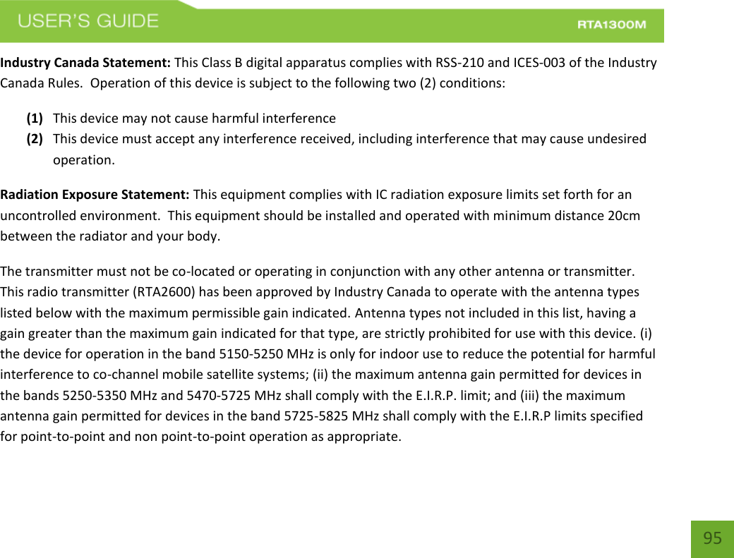    95 Industry Canada Statement: This Class B digital apparatus complies with RSS-210 and ICES-003 of the Industry Canada Rules.  Operation of this device is subject to the following two (2) conditions: (1) This device may not cause harmful interference (2) This device must accept any interference received, including interference that may cause undesired operation. Radiation Exposure Statement: This equipment complies with IC radiation exposure limits set forth for an uncontrolled environment.  This equipment should be installed and operated with minimum distance 20cm between the radiator and your body.   The transmitter must not be co-located or operating in conjunction with any other antenna or transmitter.  This radio transmitter (RTA2600) has been approved by Industry Canada to operate with the antenna types listed below with the maximum permissible gain indicated. Antenna types not included in this list, having a gain greater than the maximum gain indicated for that type, are strictly prohibited for use with this device. (i) the device for operation in the band 5150-5250 MHz is only for indoor use to reduce the potential for harmful interference to co-channel mobile satellite systems; (ii) the maximum antenna gain permitted for devices in the bands 5250-5350 MHz and 5470-5725 MHz shall comply with the E.I.R.P. limit; and (iii) the maximum antenna gain permitted for devices in the band 5725-5825 MHz shall comply with the E.I.R.P limits specified for point-to-point and non point-to-point operation as appropriate.   