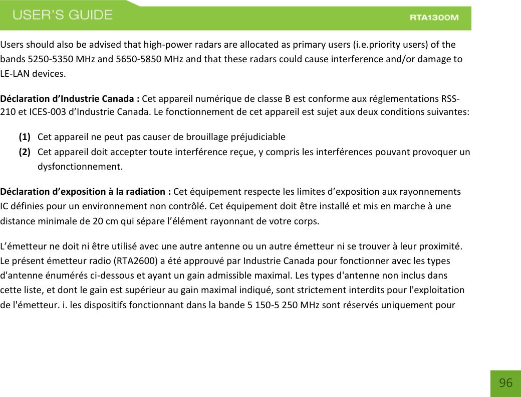    96 Users should also be advised that high-power radars are allocated as primary users (i.e.priority users) of the bands 5250-5350 MHz and 5650-5850 MHz and that these radars could cause interference and/or damage to LE-LAN devices. Déclaration d’Industrie Canada : Cet appareil numérique de classe B est conforme aux réglementations RSS-210 et ICES-003 d’Industrie Canada. Le fonctionnement de cet appareil est sujet aux deux conditions suivantes:  (1) Cet appareil ne peut pas causer de brouillage préjudiciable (2) Cet appareil doit accepter toute interférence reçue, y compris les interférences pouvant provoquer un dysfonctionnement. Déclaration d’exposition à la radiation : Cet équipement respecte les limites d’exposition aux rayonnements IC définies pour un environnement non contrôlé. Cet équipement doit être installé et mis en marche à une distance minimale de 20 cm qui sépare l’élément rayonnant de votre corps.   L’émetteur ne doit ni être utilisé avec une autre antenne ou un autre émetteur ni se trouver à leur proximité. Le présent émetteur radio (RTA2600) a été approuvé par Industrie Canada pour fonctionner avec les types d&apos;antenne énumérés ci-dessous et ayant un gain admissible maximal. Les types d&apos;antenne non inclus dans cette liste, et dont le gain est supérieur au gain maximal indiqué, sont strictement interdits pour l&apos;exploitation de l&apos;émetteur. i. les dispositifs fonctionnant dans la bande 5 150-5 250 MHz sont réservés uniquement pour 