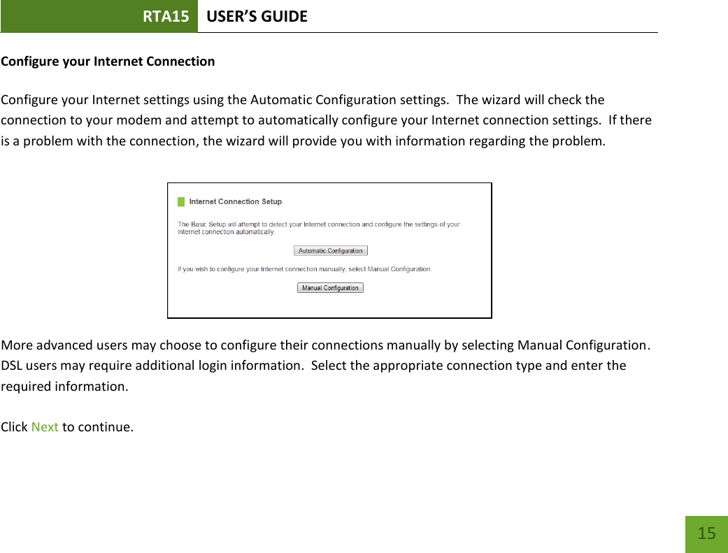 RTA15 USER’S GUIDE    15 Configure your Internet Connection  Configure your Internet settings using the Automatic Configuration settings.  The wizard will check the connection to your modem and attempt to automatically configure your Internet connection settings.  If there is a problem with the connection, the wizard will provide you with information regarding the problem.   More advanced users may choose to configure their connections manually by selecting Manual Configuration. DSL users may require additional login information.  Select the appropriate connection type and enter the required information.  Click Next to continue.   