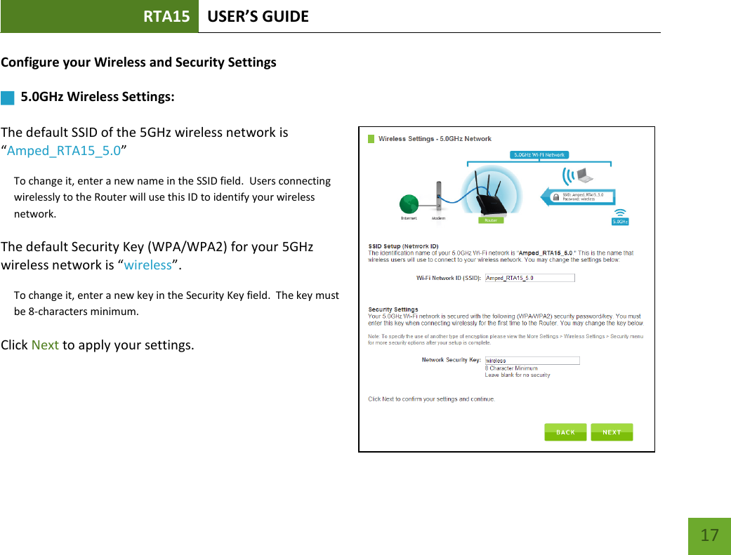 RTA15 USER’S GUIDE    17 Configure your Wireless and Security Settings       5.0GHz Wireless Settings:   The default SSID of the 5GHz wireless network is “Amped_RTA15_5.0”  To change it, enter a new name in the SSID field.  Users connecting wirelessly to the Router will use this ID to identify your wireless network. The default Security Key (WPA/WPA2) for your 5GHz wireless network is “wireless”. To change it, enter a new key in the Security Key field.  The key must be 8-characters minimum. Click Next to apply your settings.    