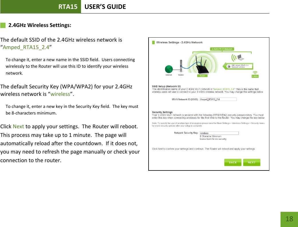 RTA15 USER’S GUIDE    18       2.4GHz Wireless Settings:   The default SSID of the 2.4GHz wireless network is “Amped_RTA15_2.4” To change it, enter a new name in the SSID field.  Users connecting wirelessly to the Router will use this ID to identify your wireless network. The default Security Key (WPA/WPA2) for your 2.4GHz wireless network is “wireless”. To change it, enter a new key in the Security Key field.  The key must be 8-characters minimum. Click Next to apply your settings.  The Router will reboot.  This process may take up to 1 minute.  The page will automatically reload after the countdown.  If it does not, you may need to refresh the page manually or check your connection to the router. 