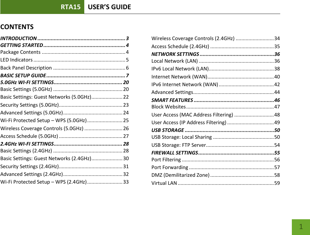 RTA15 USER’S GUIDE    1 CONTENTSINTRODUCTION ........................................................... 3 GETTING STARTED ....................................................... 4 Package Contents ........................................................... 4 LED Indicators ................................................................. 5 Back Panel Description ................................................... 6 BASIC SETUP GUIDE ..................................................... 7 5.0GHz WI-FI SETTINGS .............................................. 20 Basic Settings (5.0GHz) ................................................. 20 Basic Settings: Guest Networks (5.0GHz) ...................... 22 Security Settings (5.0GHz)............................................. 23 Advanced Settings (5.0GHz) .......................................... 24 Wi-Fi Protected Setup – WPS (5.0GHz) ......................... 25 Wireless Coverage Controls (5.0GHz) ........................... 26 Access Schedule (5.0GHz) ............................................. 27 2.4GHz WI-FI SETTINGS .............................................. 28 Basic Settings (2.4GHz) ................................................. 28 Basic Settings: Guest Networks (2.4GHz) ...................... 30 Security Settings (2.4GHz)............................................. 31 Advanced Settings (2.4GHz) .......................................... 32 Wi-Fi Protected Setup – WPS (2.4GHz) ......................... 33 Wireless Coverage Controls (2.4GHz) ........................... 34 Access Schedule (2.4GHz) ............................................. 35 NETWORK SETTINGS ..................................................36 Local Network (LAN) ..................................................... 36 IPv6 Local Network (LAN) .............................................. 38 Internet Network (WAN) ............................................... 40 IPv6 Internet Network (WAN) ....................................... 42 Advanced Settings ......................................................... 44 SMART FEATURES ......................................................46 Block Websites .............................................................. 47 User Access (MAC Address Filtering) ............................ 48 User Access (IP Address Filtering) ................................. 49 USB STORAGE ............................................................50 USB Storage: Local Sharing ........................................... 50 USB Storage: FTP Server................................................ 54 FIREWALL SETTINGS ...................................................55 Port Filtering ................................................................. 56 Port Forwarding ............................................................ 57 DMZ (Demilitarized Zone) ............................................. 58 Virtual LAN .................................................................... 59 