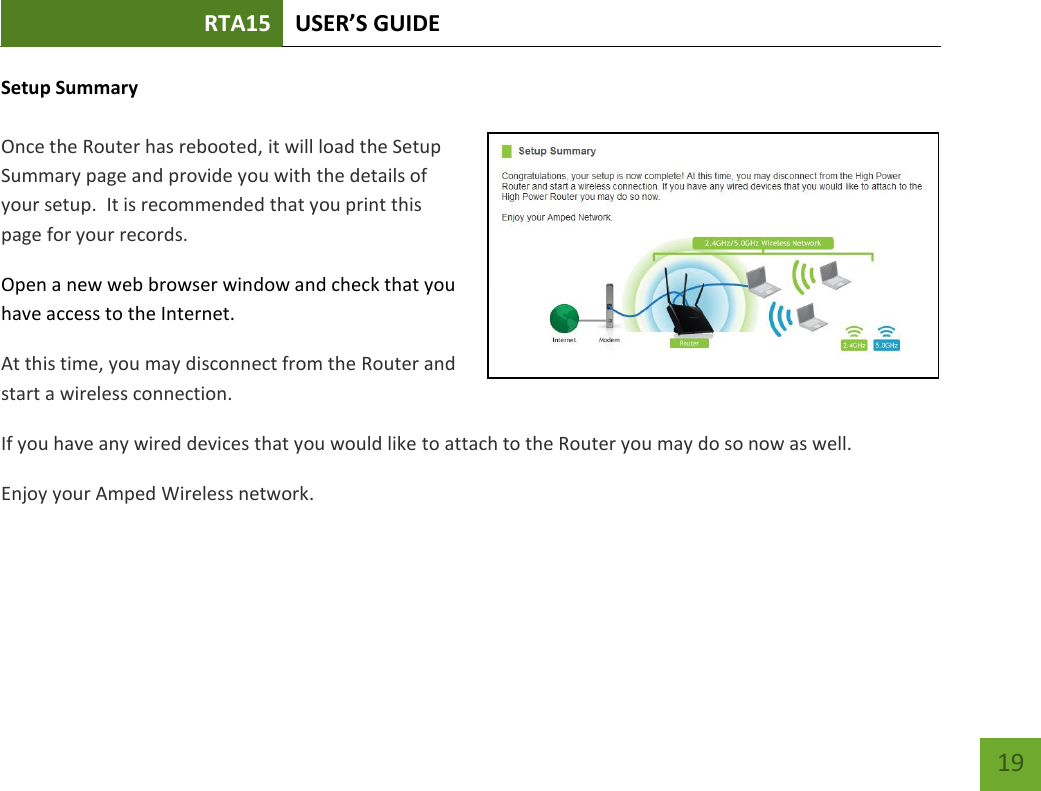 RTA15 USER’S GUIDE    19 Setup Summary  Once the Router has rebooted, it will load the Setup Summary page and provide you with the details of your setup.  It is recommended that you print this page for your records. Open a new web browser window and check that you have access to the Internet. At this time, you may disconnect from the Router and start a wireless connection. If you have any wired devices that you would like to attach to the Router you may do so now as well. Enjoy your Amped Wireless network. 