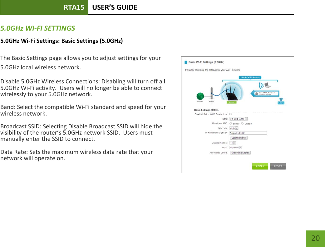 RTA15 USER’S GUIDE    20 5.0GHz WI-FI SETTINGS 5.0GHz Wi-Fi Settings: Basic Settings (5.0GHz)  The Basic Settings page allows you to adjust settings for your 5.0GHz local wireless network. Disable 5.0GHz Wireless Connections: Disabling will turn off all 5.0GHz Wi-Fi activity.  Users will no longer be able to connect wirelessly to your 5.0GHz network. Band: Select the compatible Wi-Fi standard and speed for your wireless network. Broadcast SSID: Selecting Disable Broadcast SSID will hide the visibility of the router’s 5.0GHz network SSID.  Users must manually enter the SSID to connect. Data Rate: Sets the maximum wireless data rate that your network will operate on.    