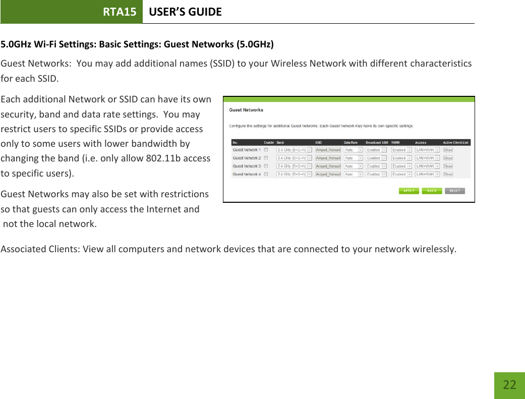 RTA15 USER’S GUIDE    22 5.0GHz Wi-Fi Settings: Basic Settings: Guest Networks (5.0GHz) Guest Networks:  You may add additional names (SSID) to your Wireless Network with different characteristics for each SSID. Each additional Network or SSID can have its own security, band and data rate settings.  You may restrict users to specific SSIDs or provide access only to some users with lower bandwidth by changing the band (i.e. only allow 802.11b access to specific users). Guest Networks may also be set with restrictions so that guests can only access the Internet and  not the local network. Associated Clients: View all computers and network devices that are connected to your network wirelessly.   