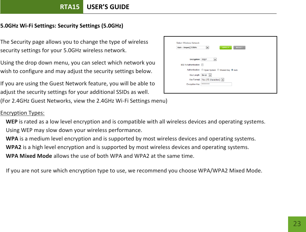 RTA15 USER’S GUIDE    23 5.0GHz Wi-Fi Settings: Security Settings (5.0GHz)  The Security page allows you to change the type of wireless security settings for your 5.0GHz wireless network. Using the drop down menu, you can select which network you wish to configure and may adjust the security settings below. If you are using the Guest Network feature, you will be able to adjust the security settings for your additional SSIDs as well.  (For 2.4GHz Guest Networks, view the 2.4GHz Wi-Fi Settings menu) Encryption Types: WEP is rated as a low level encryption and is compatible with all wireless devices and operating systems. Using WEP may slow down your wireless performance. WPA is a medium level encryption and is supported by most wireless devices and operating systems. WPA2 is a high level encryption and is supported by most wireless devices and operating systems. WPA Mixed Mode allows the use of both WPA and WPA2 at the same time. If you are not sure which encryption type to use, we recommend you choose WPA/WPA2 Mixed Mode. 