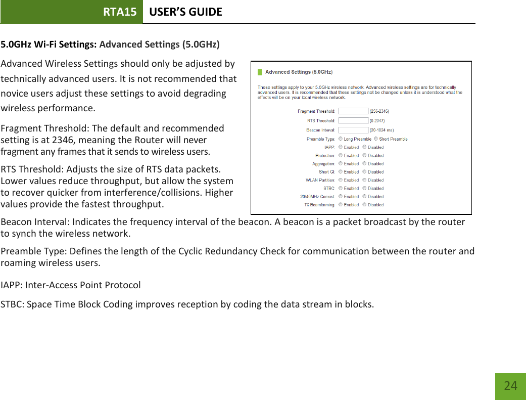 RTA15 USER’S GUIDE    24 5.0GHz Wi-Fi Settings: Advanced Settings (5.0GHz) Advanced Wireless Settings should only be adjusted by technically advanced users. It is not recommended that novice users adjust these settings to avoid degrading wireless performance. Fragment Threshold: The default and recommended setting is at 2346, meaning the Router will never fragment any frames that it sends to wireless users. RTS Threshold: Adjusts the size of RTS data packets. Lower values reduce throughput, but allow the system to recover quicker from interference/collisions. Higher values provide the fastest throughput. Beacon Interval: Indicates the frequency interval of the beacon. A beacon is a packet broadcast by the router to synch the wireless network. Preamble Type: Defines the length of the Cyclic Redundancy Check for communication between the router and roaming wireless users. IAPP: Inter-Access Point Protocol STBC: Space Time Block Coding improves reception by coding the data stream in blocks.  