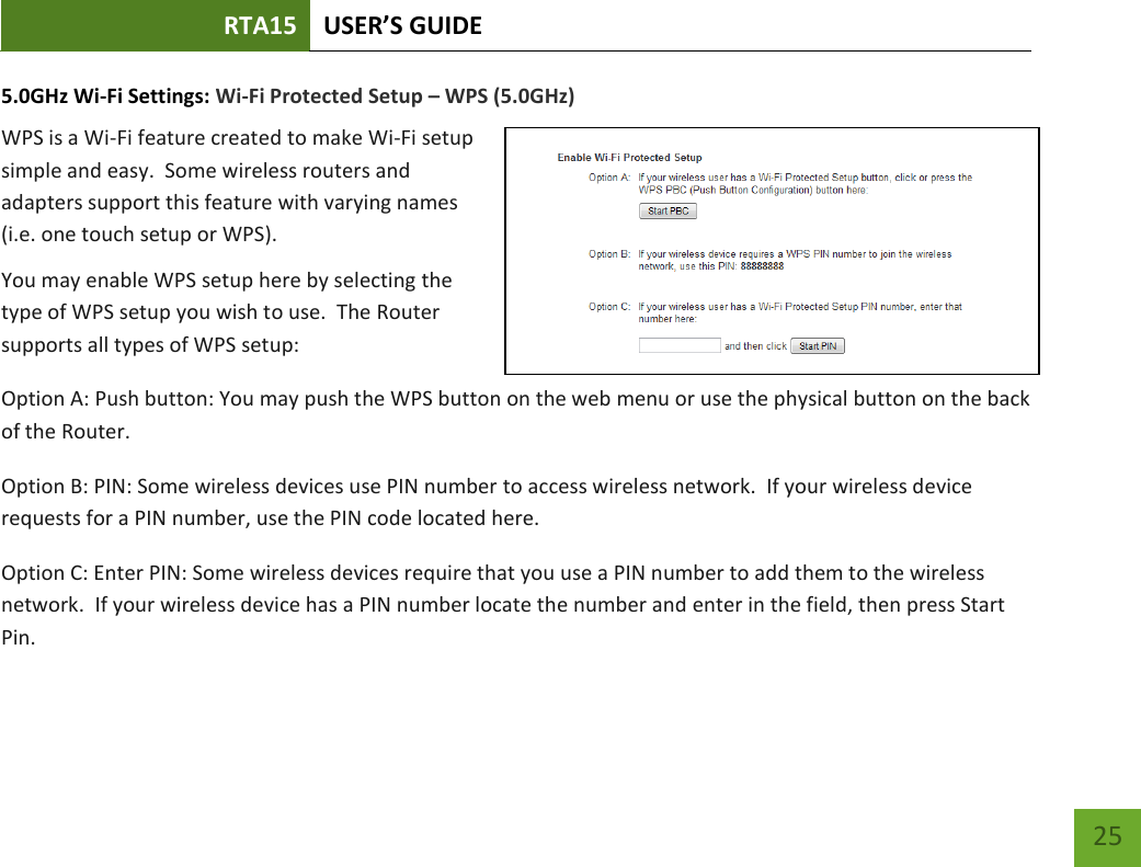 RTA15 USER’S GUIDE    25 5.0GHz Wi-Fi Settings: Wi-Fi Protected Setup – WPS (5.0GHz) WPS is a Wi-Fi feature created to make Wi-Fi setup simple and easy.  Some wireless routers and adapters support this feature with varying names (i.e. one touch setup or WPS). You may enable WPS setup here by selecting the type of WPS setup you wish to use.  The Router supports all types of WPS setup: Option A: Push button: You may push the WPS button on the web menu or use the physical button on the back of the Router. Option B: PIN: Some wireless devices use PIN number to access wireless network.  If your wireless device requests for a PIN number, use the PIN code located here. Option C: Enter PIN: Some wireless devices require that you use a PIN number to add them to the wireless network.  If your wireless device has a PIN number locate the number and enter in the field, then press Start Pin. 