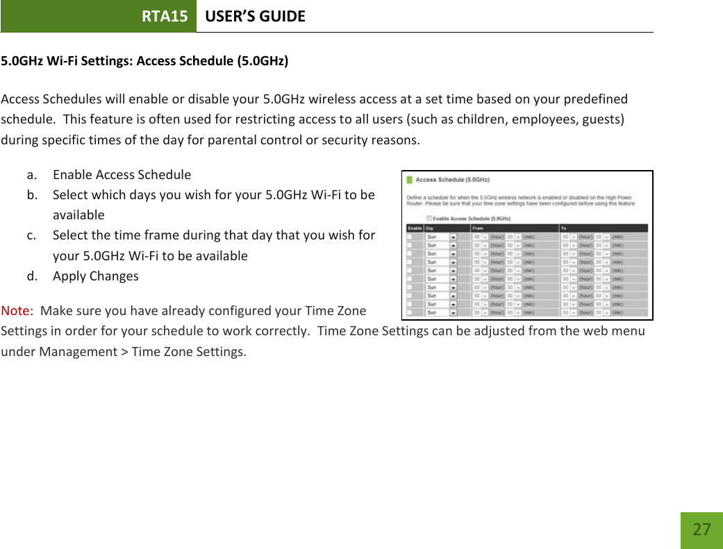 RTA15 USER’S GUIDE    27 5.0GHz Wi-Fi Settings: Access Schedule (5.0GHz)  Access Schedules will enable or disable your 5.0GHz wireless access at a set time based on your predefined schedule.  This feature is often used for restricting access to all users (such as children, employees, guests) during specific times of the day for parental control or security reasons. a. Enable Access Schedule b. Select which days you wish for your 5.0GHz Wi-Fi to be available c. Select the time frame during that day that you wish for your 5.0GHz Wi-Fi to be available d. Apply Changes Note:  Make sure you have already configured your Time Zone Settings in order for your schedule to work correctly.  Time Zone Settings can be adjusted from the web menu under Management &gt; Time Zone Settings.  