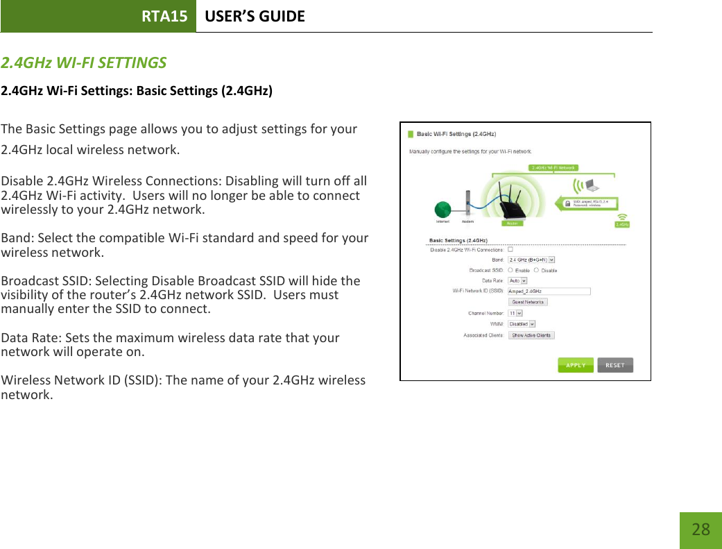 RTA15 USER’S GUIDE    28 2.4GHz WI-FI SETTINGS 2.4GHz Wi-Fi Settings: Basic Settings (2.4GHz)  The Basic Settings page allows you to adjust settings for your 2.4GHz local wireless network. Disable 2.4GHz Wireless Connections: Disabling will turn off all 2.4GHz Wi-Fi activity.  Users will no longer be able to connect wirelessly to your 2.4GHz network. Band: Select the compatible Wi-Fi standard and speed for your wireless network. Broadcast SSID: Selecting Disable Broadcast SSID will hide the visibility of the router’s 2.4GHz network SSID.  Users must manually enter the SSID to connect. Data Rate: Sets the maximum wireless data rate that your network will operate on. Wireless Network ID (SSID): The name of your 2.4GHz wireless network. 