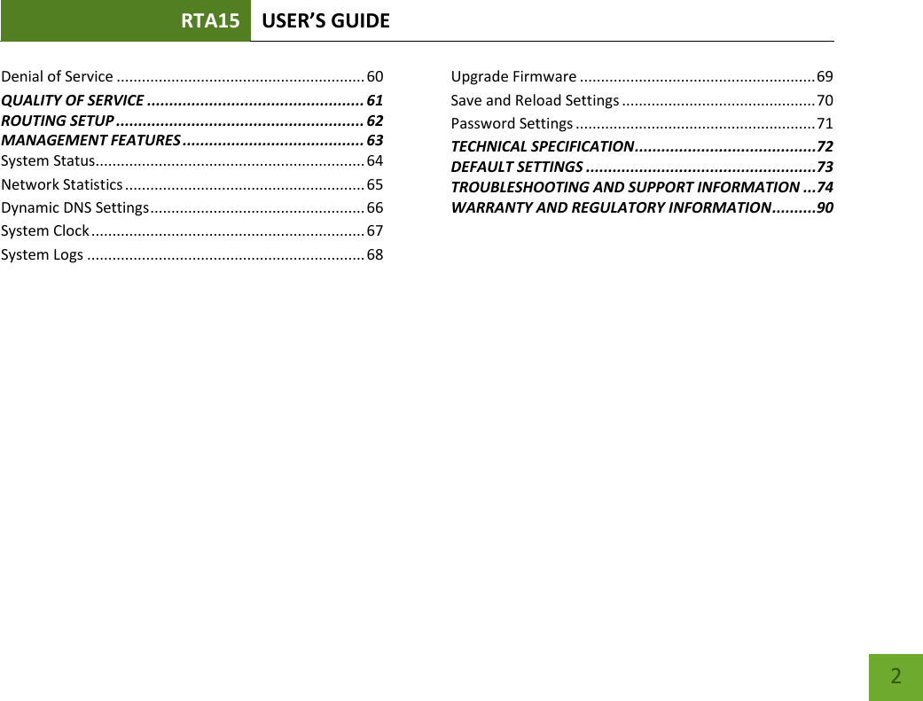 RTA15 USER’S GUIDE    2 Denial of Service ........................................................... 60 QUALITY OF SERVICE ................................................. 61 ROUTING SETUP ........................................................ 62 MANAGEMENT FEATURES ......................................... 63 System Status................................................................ 64 Network Statistics ......................................................... 65 Dynamic DNS Settings ................................................... 66 System Clock ................................................................. 67 System Logs .................................................................. 68 Upgrade Firmware ........................................................ 69 Save and Reload Settings .............................................. 70 Password Settings ......................................................... 71 TECHNICAL SPECIFICATION .........................................72 DEFAULT SETTINGS ....................................................73 TROUBLESHOOTING AND SUPPORT INFORMATION ...74 WARRANTY AND REGULATORY INFORMATION ..........90 