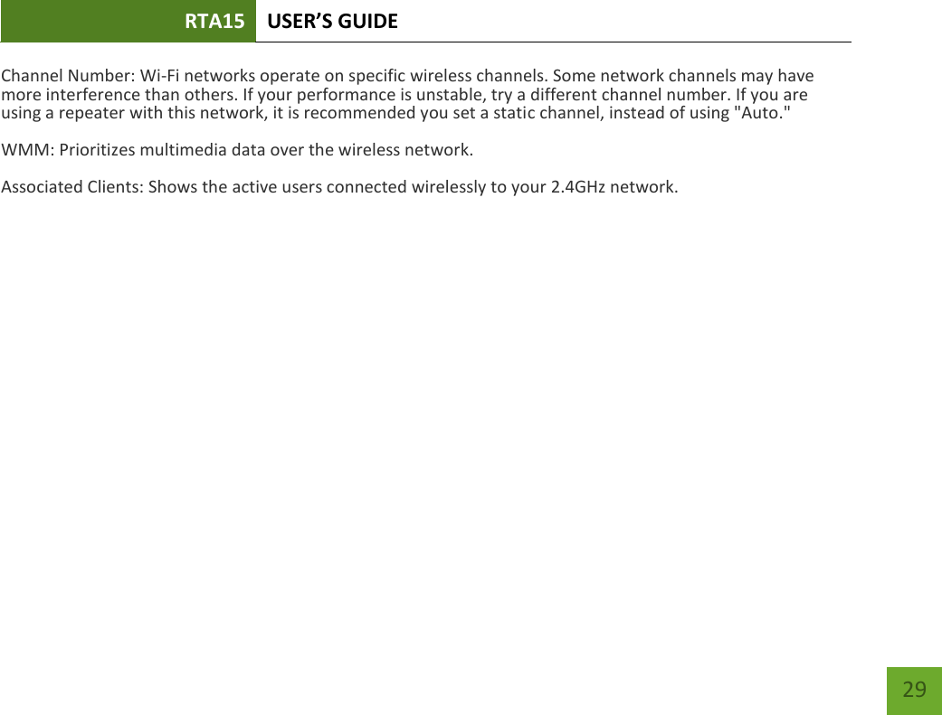 RTA15 USER’S GUIDE    29 Channel Number: Wi-Fi networks operate on specific wireless channels. Some network channels may have more interference than others. If your performance is unstable, try a different channel number. If you are using a repeater with this network, it is recommended you set a static channel, instead of using &quot;Auto.&quot; WMM: Prioritizes multimedia data over the wireless network. Associated Clients: Shows the active users connected wirelessly to your 2.4GHz network. 