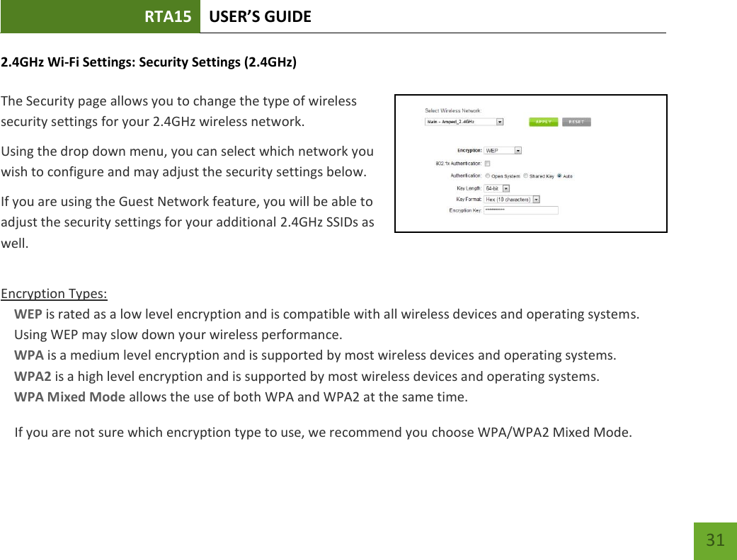 RTA15 USER’S GUIDE    31 2.4GHz Wi-Fi Settings: Security Settings (2.4GHz)  The Security page allows you to change the type of wireless security settings for your 2.4GHz wireless network. Using the drop down menu, you can select which network you wish to configure and may adjust the security settings below. If you are using the Guest Network feature, you will be able to adjust the security settings for your additional 2.4GHz SSIDs as well.  Encryption Types: WEP is rated as a low level encryption and is compatible with all wireless devices and operating systems. Using WEP may slow down your wireless performance. WPA is a medium level encryption and is supported by most wireless devices and operating systems. WPA2 is a high level encryption and is supported by most wireless devices and operating systems. WPA Mixed Mode allows the use of both WPA and WPA2 at the same time. If you are not sure which encryption type to use, we recommend you choose WPA/WPA2 Mixed Mode. 