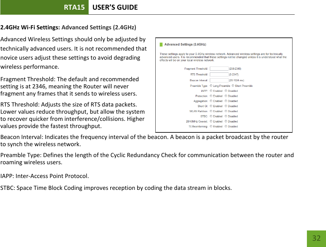 RTA15 USER’S GUIDE    32 2.4GHz Wi-Fi Settings: Advanced Settings (2.4GHz) Advanced Wireless Settings should only be adjusted by technically advanced users. It is not recommended that novice users adjust these settings to avoid degrading wireless performance. Fragment Threshold: The default and recommended setting is at 2346, meaning the Router will never fragment any frames that it sends to wireless users. RTS Threshold: Adjusts the size of RTS data packets. Lower values reduce throughput, but allow the system to recover quicker from interference/collisions. Higher values provide the fastest throughput. Beacon Interval: Indicates the frequency interval of the beacon. A beacon is a packet broadcast by the router to synch the wireless network. Preamble Type: Defines the length of the Cyclic Redundancy Check for communication between the router and roaming wireless users.  IAPP: Inter-Access Point Protocol. STBC: Space Time Block Coding improves reception by coding the data stream in blocks.  