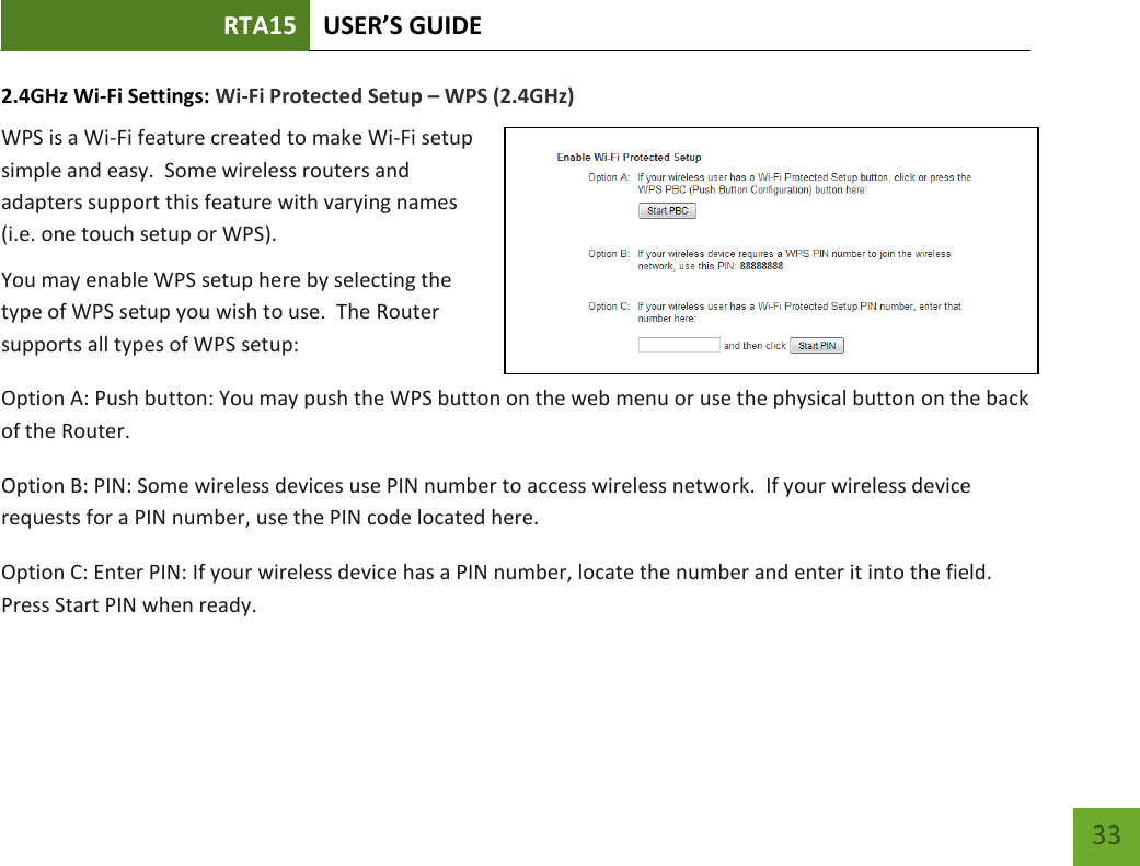 RTA15 USER’S GUIDE    33 2.4GHz Wi-Fi Settings: Wi-Fi Protected Setup – WPS (2.4GHz) WPS is a Wi-Fi feature created to make Wi-Fi setup simple and easy.  Some wireless routers and adapters support this feature with varying names (i.e. one touch setup or WPS). You may enable WPS setup here by selecting the type of WPS setup you wish to use.  The Router supports all types of WPS setup: Option A: Push button: You may push the WPS button on the web menu or use the physical button on the back of the Router. Option B: PIN: Some wireless devices use PIN number to access wireless network.  If your wireless device requests for a PIN number, use the PIN code located here. Option C: Enter PIN: If your wireless device has a PIN number, locate the number and enter it into the field.  Press Start PIN when ready. 